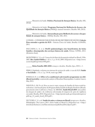 ______. Ministério da Saúde. Política Nacional de Atenção Básica. Brasília: MS, 
2012d. 
______. Ministério da Saúde. Programa Nacional de Melhoria do Acesso e da 
Qualidade da Atenção Básica (PMAQ): manual instrutivo. Brasília: MS, 2012e. 
______. Ministério da Saúde. Autoavaliação para Melhoria do acesso e da qua-lidade 
de atenção básica – AMAQ. Brasília: MS, 2013. 
CONASS – CONSELHO NACIONAL DE SECRETÁRIOS DE SAÚDE. Coleção 
Para entender a gestão do SUS – Sistema Único de Saúde. Brasília: CONASS, 
2011. 
FACCHINI, L. A. et al. Perfil epidemiológico dos beneficiários do bolsa 
família e desempenho dos serviços básicos de saúde. Pelotas: UFPEL, 2013. 
(Relatório final). 
MONTEIRO, C. A. et al. Causas do declínio da desnutrição infantil no Brasil, 1996- 
2007. Rev. Saúde Pública, v. 43, n. 1, p. 35-43, 2009. Disponível em: <http://www. 
scielo.br/pdf/rsp/v43n1/498.pdf>. 
______. Bolsa Família 2003-2010: avanços e desafios. Brasília: Ipea, 2010. v. 1. 
PAIM, J. Eqüidade e reforma em sistemas de serviços de saúde: o caso do SUS. Saúde 
e Sociedade, v. 15, n. 2, p. 34-46, maio-ago 2006. 
RASELLA, D. et al. Effect of a conditional cash transfer programme on chil-dhood 
mortality: a nationwide analysis of Brazilian Municipalities. London: Lancet, 
May 2013. 
SANTOS, L. M. P. et al. Peso ao nascer entre crianças de famílias de baixa renda be-neficiárias 
e não beneficiárias do Programa Bolsa Família da Região Nordeste (Brasil): 
pareamento entre CadÚnico e Sinasc. In: BRASIL. Saúde Brasil 2010: uma análise 
da situação de saúde e de evidências selecionadas de impacto de ações de vigilância 
em saúde. Brasília, 2010. Disponível em: <http://portal.saude.gov.br/portal/arquivos/ 
pdf/cap_13_saude_brasil_2010.pdf>. 
VICTORA, C. G. et al. Saúde de mães e crianças no Brasil: progressos e desafios. 
Philadelphia: The Lancet, 2011. (Série Saúde no Brasil 2). Disponível em: <http:// 
download.thelancet.com/flatcontentassets/pdfs/brazil/brazilpor2.pdf>. 
22 Cadernos de Estudos - Desenvolvimento Social em Debate 
 