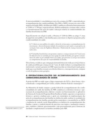 A intersetorialidade é consolidada por meio dos arranjos do PBF e materializada no 
acompanhamento das condicionalidades. Em 2004, o MDS, em parceria com os Mi-nistérios 
da Saúde (MS) e da Educação (MEC), publicou as Portarias Interministeriais 
nº 2.509 e nº 3.789 que, respectivamente, definem atribuições e normas sobre a oferta 
e o monitoramento das ações de saúde e educação relativas às condicionalidades das 
famílias beneficiárias do PBF. 
Especificamente em relação à saúde, a Portaria nº 2.509 de 2004, no artigo 1º, trata 
do papel do setor público e das famílias para concretizar os objetivos propostos pelas 
condicionalidades de saúde: 
§ 1º Caberá ao setor público de saúde a oferta de serviços para o acompanhamento do 
crescimento e desenvolvimento infantil, da assistência ao pré-natal e ao puerpério, da 
vacinação, bem como da Vigilância Alimentar e Nutricional de crianças menores de 7 
(sete) anos. 
§ 2º As famílias beneficiárias com gestantes, nutrizes e crianças menores de 7 (sete) anos 
de idade deverão ser assistidas por uma equipe de saúde da família, por agentes comuni-tários 
de saúde ou por unidades básicas de saúde, que proverão os serviços necessários 
ao cumprimento das ações de responsabilidade da família. 
Dessa forma, ressalta-se que a integração da transferência de renda aos serviços básicos 
de saúde possibilita que crianças de até 7 anos de idade tenham o acompanhamento 
nutricional e vacinal e gestantes do PBF sejam inseridas na rotina do pré-natal, garan-tindo 
que essas famílias exerçam seus direitos básicos e, consequentemente, rompam 
o ciclo de pobreza entre gerações. 
A operacionalização do acompanhamento das 
condicionalidades de saúde 
A gestão do PBF na saúde segue a lógica organizativa do SUS e, desta forma, é des-centralizada 
e compartilhada por União, estados, Distrito Federal e municípios.10 
Ao Ministério da Saúde compete a gestão federal do acompanhamento das condi-cionalidades 
de saúde das famílias do PBF; estabelecer as diretrizes técnicas e ope-racionais 
do acompanhamento; elaborar e manter em funcionamento os aplicativos 
do Sistema de Gestão do Programa Bolsa Família na Saúde; capacitar os responsáveis 
técnicos e gestores estaduais para o apoio aos municípios na implementação das 
ações de acompanhamento das famílias no âmbito da saúde; analisar os resultados do 
acompanhamento das famílias, gerados pelos municípios e encaminhá-los ao MDS 
e instâncias de controle social; disponibilizar os relatórios de acompanhamento das 
famílias e apoiar o estabelecimento de parcerias com órgãos e instituições munici-pais, 
estaduais e federais, governamentais e não governamentais para o fomento de 
10 MAGALHÃES JUNIOR et. al, 2013. atividades complementares às famílias atendidas pelo PBF. 
24 Cadernos de Estudos - Desenvolvimento Social em Debate 
 