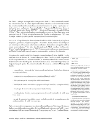De forma a reforçar o compromisso dos gestores do SUS com o acompanhamento 
das condicionalidades de saúde, alguns indicadores relacionados ao acompanhamento 
das condicionalidades foram incluídos nos instrumentos de gestão e pactuação in-terfederativa 
do SUS, como Pacto pela Saúde,11 Programa de Melhoria do Acesso e 
Qualidade da Atenção Básica (PMAQ)12 e Contrato Organizativo de Ação Pública 
(COAP).13 Para todos os indicadores monitorados, o governo federal pactuou uma 
meta nacional de 73% de acompanhamento das famílias beneficiárias do PBF, com 
destaque para a regionalização das metas entre estados e municípios. 
O ciclo de acompanhamento das condicionalidades de saúde é semestral – 1ª vigência 
de janeiro a junho e a 2ª vigência de julho a dezembro. A cada período são divulgadas 
aos municípios as listas com informações cadastrais das famílias com perfil saúde a 
serem acompanhadas.14 Tais listas são elaboradas pelo MDS com base no Cadastro 
Único15 e na folha de pagamento do PBF. Posteriormente, as listas são encaminhadas 
ao Ministério da Saúde para divulgação aos municípios no início das vigências. 
O registro das condicionalidades da saúde das famílias beneficiárias do PBF é reali-zado 
por meio do Sistema de Gestão do Programa Bolsa Família na saúde, disponível 
no endereço eletrônico.16 Atualmente todos os municípios brasileiros têm acesso ao 
Sistema de Gestão do Programa Bolsa Família na Saúde. Este sistema permite aos 
responsáveis pela gestão das condicionalidades de saúde na Secretaria Municipal de 
Saúde: 
- a identificação e impressão das listas contendo a relação das famílias beneficiárias a 
serem acompanhadas; 
- o registro do acompanhamento das condicionalidades de saúde;17 
- alteração/correção de endereço das famílias no Sistema; 
- vinculação da família beneficiária à equipe de saúde que realizou o acompanhamento; 
- visualização do histórico de acompanhamento da família; 
- visualização das famílias em descumprimento de condicionalidades da saúde para 
busca ativa; 
- geração de relatórios consolidados com os resultados parciais do acompanhamento das 
condicionalidades de saúde por município. 
Após o registro do acompanhamento das condicionalidades no Sistema de Gestão, os 
dados transmitidos pelos municípios são consolidados pelo Ministério da Saúde e enca-minhados 
periodicamente ao Ministério do Desenvolvimento Social e Combate à Fome. 
Resultados, Avanços e Desafios das Condicionalidades de Saúde do Programa Bolsa Família 25 
11 BRASIL, 2009. 
12 Idem, 2012a. 
13 Idem, 2012b. 
14 Famílias com perfil saúde – aquelas que 
tenham em sua composição crianças com 
menos de sete anos e/ou mulheres. 
15 Cadastro Único – Cadastro para Progra-mas 
Sociais do Governo Federal. Identifica 
e caracteriza as famílias de baixa renda, 
entendidas como aquelas que têm renda 
mensal de até meio salário mínimo por 
pessoa; ou renda mensal total de até 
três salários mínimos. Permite conhecer a 
realidade socioeconômica dessas famílias, 
trazendo informações de todo o núcleo 
familiar, das características do domicílio, 
das formas de acesso a serviços públicos 
essenciais e, também, dados de cada um 
dos componentes da família. É coordena-do 
pelo MDS, utilizado obrigatoriamente 
para seleção de beneficiários de progra-mas 
sociais do Governo Federal, como o 
Bolsa Família. 
16 http://bolsafamilia.datasus.gov.br. 
17 Informações a serem registradas no 
acompanhamento das condicionalidades 
de saúde: crianças – peso, estatura, 
vacinação em dia ou não, situação de 
aleitamento materno para as crianças me-nores 
de 2 anos de idade. Para as mulheres 
– peso, estatura, informação gestacional 
e, em caso de gestantes, pré-natal em dia 
ou não e data da última menstruação. 
 