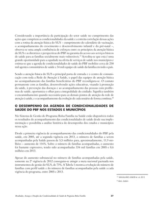 Considerando a importância da participação do setor saúde no cumprimento das 
ações que compõem as condicionalidades da saúde e a estreita correlação dessas ações 
com a rotina da atenção básica do SUS – cumprimento do calendário de vacinação, 
o acompanhamento do crescimento e desenvolvimento infantil e do pré-natal –, 
observa-se uma ampla confluência de esforços entre os princípios da atenção básica 
do SUS e as diretrizes e perspectivas do PBF na garantia do acesso aos serviços básicos 
de saúde para as famílias socialmente mais vulneráveis.19 Acredita-se que esta é uma 
grande oportunidade para a equidade na oferta de serviços de saúde nos municípios e 
estima-se que a agenda de condicionalidades de saúde do PBF mobilize cerca de 258 
mil agentes comunitários de saúde e 34 mil equipes de saúde da família em todo o país. 
Sendo a atenção básica do SUS a principal porta de entrada e o centro de comuni-cação 
com toda a Rede de Atenção à Saúde, o papel das equipes de atenção básica 
no acompanhamento das famílias beneficiárias do PBF reconfigura-se. O contato 
permanente com as famílias, desenvolvendo ações educativas, visando à promoção 
da saúde, à prevenção das doenças e ao acompanhamento das pessoas com proble-mas 
de saúde, oportuniza o olhar para a integralidade do cuidado. Significa também 
o encaminhamento quando necessário para os demais pontos de atenção da rede de 
atenção à saúde, e o acompanhamento da evolução de cada usuário de forma contínua.20 
O desempenho da agenda de condicionalidades de 
saúde do PBF nos estados e municípios 
No Sistema de Gestão do Programa Bolsa Família na Saúde estão disponíveis todos 
os resultados do acompanhamento das condicionalidades de saúde desde sua imple-mentação 
e possibilita a análise histórica do desempenho dos estados e municípios 
nessa ação. 
Desde a primeira vigência de acompanhamento das condicionalidades do PBF pela 
saúde, em 2005, até a segunda vigência em 2013, o número de famílias a serem 
acompanhadas pela Saúde passou de 5,5 milhões para, aproximadamente, 11,9 mi-lhões 
– aumento de 116%. Sobre o número de famílias acompanhadas, o aumento 
foi bastante expressivo, tendo sido acompanhadas 334 mil famílias em 2005 e 8,6 
milhões em 2013. 
Apesar do aumento substancial no número de famílias acompanhadas pela saúde, 
somente na 2ª vigência de 2012 conseguiu-se atingir a meta nacional pactuada nos 
instrumentos de gestão do SUS, de 73%. A Tabela 1 mostra a evolução do número de 
famílias com perfil saúde e do número de famílias acompanhadas pela saúde a cada 
vigência do programa, entre 2005 e 2013. 
Resultados, Avanços e Desafios das Condicionalidades de Saúde do Programa Bolsa Família 27 
19 MAGALHÃES JUNIOR et. al, 2013. 
20 Idem, ibidem 
 