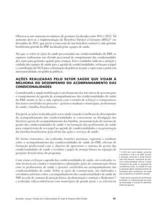 Observa-se um aumento no número de gestantes localizadas entre 2011 e 2012. Tal 
aumento deve-se à implementação do Benefício Variável à Gestante (BVG)23 em 
dezembro de 2011, que prevê a concessão de um benefício variável a cada gestante 
beneficiária grávida do PBF localizada pelas equipes de saúde. 
No que se refere às ações de saúde preconizadas nas condicionalidades do PBF, os 
registros evidenciam um elevado percentual de cumprimento das condicionalida-des, 
tanto para gestantes quanto para crianças. Esses resultados indicam a atenção e 
cuidado das equipes de saúde para a agenda de condicionalidades, reforçam o papel 
e contribuição do SUS para a eliminação da pobreza no país e expressam a prática da 
intersetorialidade em políticas públicas. 
Ações realizadas pelo setor saúde que visam à 
melhoria do desempenho do acompanhamento das 
condicionalidades 
Considerando a ampla mobilização e envolvimento dos três níveis de governo para 
o cumprimento da agenda de acompanhamento das condicionalidades de saúde 
do PBF, muito se faz a cada vigência com o intuito de reforçar o compromisso 
dos atores envolvidos no processo – gestores estaduais e municipais, profissionais 
de saúde e famílias beneficiárias. 
Em geral, as ações realizadas pelo setor saúde visando à melhoria do desempenho 
do acompanhamento das condicionalidades se concentram na divulgação das 
diretrizes gerais do acompanhamento das famílias, na manutenção do sistema de 
gestão das condicionalidades de saúde e na formação dos profissionais de saúde 
para compreensão de seu papel na agenda de condicionalidades e na priorização 
das famílias beneficiárias para oferta das ações e serviços de saúde. 
De forma sistemática, são realizadas reuniões nacionais, regionais e estaduais 
sobre o acompanhamento das condicionalidades de saúde do PBF, oficinas de 
formação profissional com o objetivo de apresentar o sistema de gestão das 
condicionalidades de saúde e ressaltar o papel da atenção básica na captação de 
gestantes beneficiárias do programa. 
Com vistas a reforçar a agenda das condicionalidades de saúde, são realizadas vi-sitas 
técnicas aos estados e municípios e planejadas ações de comunicação direta 
com os profissionais de saúde e gestores envolvidos no acompanhamento das 
condicionalidades de saúde. Sobre as ações de comunicação, são elaborados e 
veiculados informes sobre o acompanhamento das condicionalidades de saúde do 
PBF na rede de contatos da atenção básica, da alimentação e nutrição e Redenutri,24 
e realizadas videoconferências com municípios de grande porte e as referências 
Resultados, Avanços e Desafios das Condicionalidades de Saúde do Programa Bolsa Família 33 
23 O BVG tem como objetivo aumentar 
a proteção à mãe e ao bebê durante 
a gestação, elevando a renda familiar 
nesta fase bastante importante da vida. 
Essa condicionalidade reforça o papel 
intersetorial da saúde no programa de 
transferência renda, na medida em que 
as gestantes devem obrigatoriamente ser 
localizadas pelos profissionais de saúde 
para recebimento do benefício variável. 
24 Rede social composta por profissionais 
envolvidos na implementação de ações 
de alimentação e nutrição em diferentes 
esferas de governo. 
 