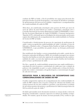 estaduais do PBF na Saúde, a fim de possibilitar um espaço para discussão dos 
principais desafios na gestão do programa e com intuito de identificar estratégias 
de aprimoramento dos processos de trabalho e impulsionar o acompanhamento 
das condicionalidades de saúde do PBF. 
Além disso, são estabelecidas articulações entre gestores do SUS, por meio do 
envio de ofícios do nível federal aos estados e municípios; articulação com o 
Conselho Nacional de Secretarias Municipais de Saúde (CONASEMS), Conse-lho 
das Secretarias Municipais de Saúde (COSEMS) e Comissão Intergestores 
Tripartite (CIT), solicitando apoio na divulgação das metas pactuadas e prazos para 
registro das informações do acompanhamento das condicionalidades no Sistema 
de Gestão do PBF na Saúde. 
Considerando o fortalecimento do processo de capacitação de profissionais de 
saúde e outros na agenda das condicionalidades de saúde, é ofertado o Curso de 
Educação a Distância sobre o Programa Bolsa Família na Saúde na Plataforma 
UNIVERSUS, o que possibilita um grande alcance na formação profissional 
sobre este tema. 
Para mobilização das famílias a serem acompanhadas pela saúde, a partir das in-formações 
repassadas do MS para o MDS, são veiculadas mensagens nos extratos 
bancários das famílias no início das vigências de acompanhamento das condicio-nalidades 
de saúde e no meio das vigências para aquelas famílias não localizadas 
pelos serviços e profissionais de saúde. 
Por fim, a agenda de condicionalidades proporciona uma ampla mobilização e 
articulação da rede de gestores e profissionais de saúde para com a redução da 
pobreza e das iniquidades no país e as ações voltadas para o reforço do desem-penho 
dos estados e municípios; tal agenda desperta a conscientização do papel 
de cada um nesta ação. 
Desafios para a melhoria do desempenho das 
condicionalidades de saúde do PBF 
A análise temporal das vigências do acompanhamento das condicionalidades de 
saúde do PBF evidencia uma crescente evolução de cobertura das famílias com 
crianças menores de sete anos, mulheres e gestantes, o que demonstra o resultado 
de um esforço positivo dos gestores e profissionais de saúde da atenção básica do 
SUS na oferta de ações de saúde.25 
Os dados apresentados neste documento mostram os avanços desde o início do 
Programa considerando o aumento expressivo no número de famílias acompa-25 
LIMA, 2013. nhadas. No entanto, apesar do alcance da meta pactuada (73%), verifica-se que 
34 Cadernos de Estudos - Desenvolvimento Social em Debate 
 