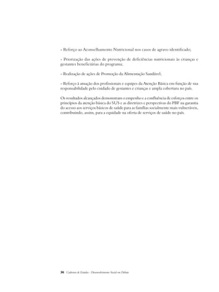 - Reforço ao Aconselhamento Nutricional nos casos de agravo identificado; 
- Priorização das ações de prevenção de deficiências nutricionais às crianças e 
gestantes beneficiárias do programa; 
- Realização de ações de Promoção da Alimentação Saudável; 
- Reforço à atuação dos profissionais e equipes da Atenção Básica em função de sua 
responsabilidade pelo cuidado de gestantes e crianças e ampla cobertura no país. 
Os resultados alcançados demonstram o empenho e a confluência de esforços entre os 
princípios da atenção básica do SUS e as diretrizes e perspectivas do PBF na garantia 
do acesso aos serviços básicos de saúde para as famílias socialmente mais vulneráveis, 
contribuindo, assim, para a equidade na oferta de serviços de saúde no país. 
36 Cadernos de Estudos - Desenvolvimento Social em Debate 
 