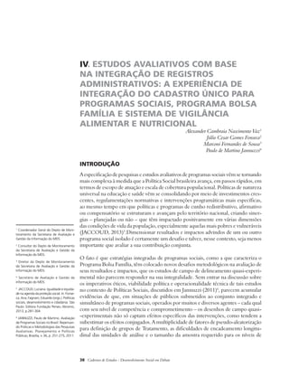IV. ESTUDOS AVALIATIVOS COM BASE 
NA INTEGRAÇÃO DE REGISTROS 
ADMINISTRATIVOS: A EXPERIÊNCIA DE 
INTEGRAÇÃO DO CADASTRO ÚNICO PARA 
PROGRAMAS SOCIAIS, PROGRAMA BOLSA 
FAMÍLIA E SISTEMA DE VIGILÂNCIA 
ALIMENTAR E NUTRICIONAL 
38 Cadernos de Estudos - Desenvolvimento Social em Debate 
Alexander Cambraia Nascimento Vaz1 
Júlio Cesar Gomes Fonseca2 
Marconi Fernandes de Sousa3 
Paulo de Martino Jannuzzi4 
Introdução 
A especificação de pesquisas e estudos avaliativos de programas sociais vêm se tornando 
mais complexa à medida que a Política Social brasileira avança, em passos rápidos, em 
termos de escopo de atuação e escala de cobertura populacional. Políticas de natureza 
universal na educação e saúde vêm se consolidando por meio de investimentos cres-centes, 
regulamentações normativas e intervenções programáticas mais específicas, 
ao mesmo tempo em que políticas e programas de cunho redistributivo, afirmativo 
ou compensatório se estruturam e avançam pelo território nacional, criando siner-gias 
– planejadas ou não – que têm impactado positivamente em várias dimensões 
das condições de vida da população, especialmente aquelas mais pobres e vulneráveis 
(JACCOUD, 2013)5.Dimensionar resultados e impactos advindos de um ou outro 
programa social isolado é certamente um desafio e talvez, nesse contexto, seja menos 
importante que avaliar a sua contribuição conjunta. 
O fato é que estratégias integradas de programas sociais, como a que caracteriza o 
Programa Bolsa Família, têm colocado novos desafios metodológicos na avaliação de 
seus resultados e impactos, que os estudos de campo de delineamento quasi-experi-mental 
não parecem responder na sua integralidade. Sem entrar na discussão sobre 
os imperativos éticos, viabilidade política e operacionalidade técnica de tais estudos 
no contexto de Políticas Sociais, discutidos em Jannuzzi (2011)6, parecem acumular 
evidências de que, em situações de públicos submetidos ao conjunto integrado e 
simultâneo de programas sociais, operados por muitos e diversos agentes – cada qual 
com seu nível de competência e comprometimento – os desenhos de campo quasi- 
-experimentais não só captam efeitos específicos das intervenções, como tendem a 
subestimar os efeitos conjugados. A multiplicidade de fatores de pseudo-aleatorização 
para definição de grupos de Tratamento, as dificuldades de encadeamento longitu-dinal 
das unidades de análise e o tamanho da amostra requerido para os níveis de 
1 Coordenador Geral do Depto de Moni-toramento 
da Secretaria de Avaliação e 
Gestão da Informação do MDS. 
2 Consultor do Depto de Monitoramento 
da Secretaria de Avaliação e Gestão da 
Informação do MDS. 
3 Diretor do Depto de Monitoramento 
da Secretaria de Avaliação e Gestão da 
Informação do MDS. 
4 Secretário de Avaliação e Gestão da 
Informação do MDS. 
5 JACCOUD, Luciana. Igualdade e equida-de 
na agenda da proteção social. In: Fonse-ca, 
Ana; Fagnani, Eduardo (orgs.). Políticas 
sociais, desenvolvimento e cidadania. São 
Paulo: Editora Fundação Perseu Abramo, 
2013, p.281-304. 
6 JANNUZZI, Paulo de Martino. Avaliação 
de Programas Sociais no Brasil: Repensan-do 
Práticas e Metodologias das Pesquisas 
Avaliativas. Planejamento e Políticas 
Públicas, Brasília, v. 36, p. 251-275, 2011. 
 