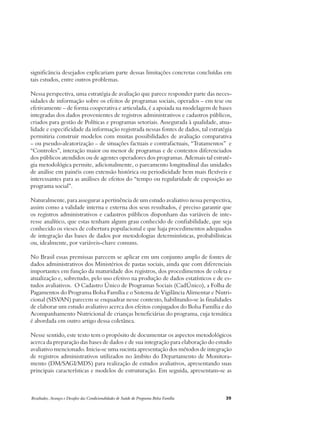 significância desejados explicariam parte dessas limitações concretas concluídas em 
tais estudos, entre outros problemas. 
Nessa perspectiva, uma estratégia de avaliação que parece responder parte das neces-sidades 
de informação sobre os efeitos de programas sociais, operados – em tese ou 
efetivamente – de forma cooperativa e articulada, é a apoiada na modelagem de bases 
integradas dos dados provenientes de registros administrativos e cadastros públicos, 
criados para gestão de Políticas e programas setoriais. Assegurada à qualidade, atua-lidade 
e especificidade da informação registrada nessas fontes de dados, tal estratégia 
permitiria construir modelos com muitas possibilidades de avaliação comparativa 
– ou pseudo-aleatorização – de situações factuais e contrafactuais, “Tratamentos” e 
“Controles”, interação maior ou menor de programas e de contextos diferenciados 
dos públicos atendidos ou de agentes operadores dos programas. Ademais tal estraté-gia 
metodológica permite, adicionalmente, o pareamento longitudinal das unidades 
de análise em painéis com extensão histórica ou periodicidade bem mais flexíveis e 
interessantes para as análises de efeitos do “tempo ou regularidade de exposição ao 
programa social”. 
Naturalmente, para assegurar a pertinência de um estudo avaliativo nessa perspectiva, 
assim como a validade interna e externa dos seus resultados, é preciso garantir que 
os registros administrativos e cadastros públicos disponham das variáveis de inte-resse 
analítico, que estas tenham algum grau conhecido de confiabilidade, que seja 
conhecido os vieses de cobertura populacional e que haja procedimentos adequados 
de integração das bases de dados por metodologias determinísticas, probabilísticas 
ou, idealmente, por variáveis-chave comuns. 
No Brasil essas premissas parecem se aplicar em um conjunto amplo de fontes de 
dados administrativos dos Ministérios de pastas sociais, ainda que com diferenciais 
importantes em função da maturidade dos registros, dos procedimentos de coleta e 
atualização e, sobretudo, pelo uso efetivo na produção de dados estatísticos e de es-tudos 
avaliativos. O Cadastro Único de Programas Sociais (CadÚnico), a Folha de 
Pagamentos do Programa Bolsa Família e o Sistema de Vigilância Alimentar e Nutri-cional 
(SISVAN) parecem se enquadrar nesse contexto, habilitando-se às finalidades 
de elaborar um estudo avaliativo acerca dos efeitos conjugados do Bolsa Família e do 
Acompanhamento Nutricional de crianças beneficiárias do programa, cuja temática 
é abordada em outro artigo dessa coletânea. 
Nesse sentido, este texto tem o propósito de documentar os aspectos metodológicos 
acerca da preparação das bases de dados e de sua integração para elaboração do estudo 
avaliativo mencionado. Inicia-se uma sucinta apresentação dos métodos de integração 
de registros administrativos utilizados no âmbito do Departamento de Monitora-mento 
(DM/SAGI/MDS) para realização de estudos avaliativos, apresentando suas 
principais características e modelos de estruturação. Em seguida, apresentam-se as 
Resultados, Avanços e Desafios das Condicionalidades de Saúde do Programa Bolsa Família 39 
 