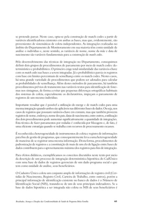 se pretende parear. Neste caso, opta-se pela construção de match codes a partir de 
variáveis identificadoras existentes em ambas as bases, mas que, evidentemente, são 
provenientes de sistemáticas de coleta independentes. As integrações realizadas no 
âmbito do Departamento de Monitoramento em sua maioria têm como unidade de 
análise o indivíduo e, neste sentido, as variáveis de nome, nome da mãe e data de 
nascimento são variáveis fundamentais para a construção de match codes. 
Pelo desenvolvimento das técnicas de integração no Departamento, conseguimos 
definir dois grupos de procedimentos de pareamento por meio de match codes: de-terminístico 
e probabilístico. O primeiro exige total similaridade das variáveis-chave 
com os match codes nas bases a serem integradas. Já o probabilístico pareia os registros 
com base em limites percentuais de semelhança entre os match codes. Nestes casos, 
há uma grande variedade de procedimentos que podem ser adotados para calcular 
as probabilidades de semelhança. Além destes métodos de pareamento, há também 
procedimentos prévios de tratamento nas variáveis textos para identificação de fone-mas 
nos sintagmas, de forma a evitar que pequenas diferenças ortográficas habituais 
dos sistemas de coleta, especialmente os declaratórios, impeçam o pareamento de 
registros de um mesmo indivíduo. 
Importante ressaltar que é possível a utilização do merge e de match codes para uma 
mesma integração quando ambos são aplicáveis nas diferentes bases de dados. Ou seja, nos 
casos de registros que possuam variáveis-chave em comum, mas que também proveem 
registros de nome, endereço, nome dos pais, datas de nascimento, entre outros, a utilização 
dos dois procedimentos pode aumentar significativamente a quantidade de integrações. 
Esta técnica de fazer pareamentos por rodadas é conhecida por blocagem e, de fato, é 
uma eficiente estratégia quando se trabalha com recursos de processamento escassos. 
É reconhecida a heterogeneidade de instrumentos de coleta e registro de informações 
para fins de gestão de programas, que consequentemente leva a uma heterogeneidade 
de maneiras de se registrar uma mesma informação. Desta forma, procedimentos de 
padronização de registros e a constituição de mais de um elo de ligação entre bases de 
dados contribuem para o aproveitamento máximo dos registros para fins de integração. 
Para efeitos didáticos, exemplificamos os conceitos discutidos neste texto por meio 
da descrição de um processo de integração determinística hipotética do CadÚnico 
com uma base de dados de registros gerenciais de um dado programa social e que 
tem como unidade de análise, seus beneficiários. 
O Cadastro Único coleta um conjunto amplo de informações de registro civil (Cer-tidão 
de Nascimento, Registro Civil, Carteira de Trabalho, entre outros), porém a 
principal informação de identificação existente no banco de dados é o Número de 
Identificação Social (NIS), tratando-se de um de seus principais indexadores. Se a 
base de dados hipotética a ser integrada não coleta os NIS de seus beneficiários é 
Resultados, Avanços e Desafios das Condicionalidades de Saúde do Programa Bolsa Família 41 
 