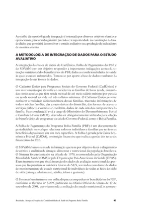 A escolha da metodologia de integração é orientada por diversos critérios técnicos e 
operacionais, procurando garantir precisão e tempestividade na construção da base 
de dados que permitirá desenvolver o estudo avaliativo ou a produção de indicadores 
de monitoramento. 
A metodologia de integração de dados para o estudo 
avaliativo 
A integração das bases de dados do CadÚnico, Folha de Pagamentos do PBF e 
do SISVAN teve por objetivo responder a importantes indagações acerca da si-tuação 
nutricional dos beneficiários do PBF, dadas as condicionalidades de saúde 
às quais estavam submetidos. Tomou-se por aporte a base de dados resultante da 
integração dessas fontes de dados. 
O Cadastro Único para Programas Sociais do Governo Federal (CadÚnico) é 
um instrumento que identifica e caracteriza as famílias de baixa renda, entendi-das 
como aquelas que têm renda mensal de até meio salário mínimo por pessoa 
ou renda mensal total de até três salários mínimos. O Cadastro Único permite 
conhecer a realidade socioeconômica dessas famílias, trazendo informações de 
todo o núcleo familiar, das características do domicílio, das formas de acesso a 
serviços públicos essenciais e, também, dados de cada um dos componentes da 
família. Sua coordenação está a cargo do Ministério do Desenvolvimento Social 
e Combate à Fome (MDS), devendo ser obrigatoriamente utilizado para seleção 
de beneficiários de programas sociais do Governo Federal, como o Bolsa Família. 
A Folha de Pagamentos do Programa Bolsa Família (PBF) é um documento de 
periodicidade mensal que relaciona todos os indivíduos e famílias que terão seus 
benefícios depositados em um mês específico. A Folha é gerada pela Caixa Eco-nômica 
Federal (CAIXA), instituição financeira que realiza a gestão dos recursos 
financeiros do PBF. 
O SISVAN é um sistema de informação que tem por objetivo fazer o diagnóstico 
descritivo e analítico da situação alimentar e nutricional da população brasileira. 
O Sistema foi preconizado na década de 1970, recomendado pela Organização 
Mundial de Saúde (OMS) e pela Organização Pan-Americana da Saúde (OPAS). 
É um instrumento que visa à inserção dos dados de avaliação nutricional das pes-soas 
que frequentam as unidades básicas do SUS, servindo como fonte de dados 
de monitoramento do estado nutricional de indivíduos de todas as fases do ciclo 
de vida (criança, adolescente, adulto, idoso e gestante). 
O Sistema é um instrumento utilizado para acompanhar os beneficiários do PBF, 
conforme o Decreto nº 5.209, publicado no Diário Oficial da União de 17 de 
setembro de 2004, que recomenda a avaliação do estado nutricional, o acompa- 
Resultados, Avanços e Desafios das Condicionalidades de Saúde do Programa Bolsa Família 43 
 