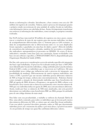 dentre as informações coletadas. Inicialmente, a base contava com cerca de 120 
milhões de registros de consultas. Todavia, tanto o processo de integração quanto 
o próprio estudo necessitavam de uma unidade de análise focada no indivíduo, 
com informações únicas em cada linha da base. Assim, foi importante transformar 
em variáveis as informações dos indivíduos, como exemplo, as próprias consultas 
realizadas. 
Em 95,2% da base (um total de 90 milhões de registros em cinco anos), consta-tou- 
se a existência de mais de um registro para um mesmo indivíduo, ou datas 
de acompanhamento diferenciadas entre si. Somente para os 4,8% restantes, as 
datas de acompanhamento não se diferenciavam entre si e os casos duplicados 
foram separados e guardados em uma base de dados a parte8. Além do trabalho 
de consistência das informações coletadas, também foi necessária a revalidação 
dos indicadores antropométricos já presentes no SISVAN. Os scores Z desses 
indicadores, tomados como base para sua construção, foram recalculados com 
base em um software específico, o WHOANTHRO-PLUS, disponibilizado pela 
Organização Mundial da Saúde (OMS). 
Por fim, vale a pena tecer considerações acerca do método específico de integração 
das bases aqui trabalhadas. O processo foi realizado tendo por base o NIS (Nú-mero 
Identificador Social) dos indivíduos, código atribuído pela Caixa Econômica 
Federal (CEF) a todos os indivíduos que se inscrevem no CadÚnico. Há uma 
peculiaridade nesse código que influenciou todo o processo de integração: sua 
possibilidade de mudança. Diferentemente de outros registros individuais, tais 
como o CPF, é possível que um mesmo indivíduo possua diferentes números 
de NIS ao longo do tempo, embora não concomitantemente. Podemos ilustrar 
como exemplo a situação de determinado indivíduo que fosse beneficiário do 
PBF até agosto de 2004, deixasse o Programa e, em agosto de 2008, voltasse a ser 
beneficiário. Esse retorno não se daria necessariamente com o mesmo número de 
NIS que esse indivíduo tinha em agosto de 2004, mas com um número diferente. 
Assim, tendo por base os números de NIS mais atualizados, não seria possível 
determinar esse indivíduo como beneficiário PBF em 2004, porque foi atribuído 
para ele um código distinto do mais atual. 
Para lidar com essa peculiaridade, o trabalho se utilizou da chamada Tabela de 
Elos: uma tabela contendo, para todos os indivíduos que já tiveram pelo menos 
dois números diferentes de NIS, os valores que até então lhes foram atribuídos. 
Com essa tabela é possível descobrir, portanto, todos os NIS que determinado 
indivíduo já teve até o momento da análise e por meio disso, é possível encontrá- 
-lo em períodos de tempo nos quais lhes atribuíam diferentes valores. 30 OLIVEIRA e COLS, 2011. 
Resultados, Avanços e Desafios das Condicionalidades de Saúde do Programa Bolsa Família 45 
 