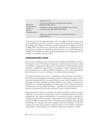 Indicadores 
antropométricos 
relativos ao 
primeiro 
acompanhamento 
- Idade em meses. 
- Escores dos indicadores recalculados pelo software 
WHOANTHRO-PLUS. 
- Indicadores antropométricos reconstruídos com os escores 
recalculados pelo WHOANTHRO-PLUS. 
- Filtros para seleção de grupos de estudo dos indicadores 
antropométricos. 
Ao final do processo de integração, dispõe-se de um conglomerado de variáveis capa-zes 
de responder às questões a respeito dos impactos do Programa Bolsa Família e da 
Atenção Básica de Saúde no estado nutricional dos indivíduos investigados no período 
de 2008 a 2012 e que descrevem a trajetória dos indivíduos no acompanhamento da 
atenção básica de saúde, nos indicadores antropométricos e em relação à participação 
no PBF. Os microdados desta base de dados longitudinal estarão disponíveis no site 
da SAGI, no segundo semestre de 2014. 
Considerações Finais 
Este texto teve o propósito de apresentar uma nova estratégia metodológica de avaliação 
de programas sociais. Tal estratégia é adequada a contextos em que se objetiva avaliar 
os resultados e impactos de programas com elevado grau de articulação intersetorial, 
cobertura e complexidade operacional e, em situações em que se pode dispor de re-gistros 
administrativos e cadastros públicos abrangentes, com reconhecida qualidade 
técnica (ainda com vieses de cobertura) e com legitimidade institucional. 
Os achados preliminares do estudo – apontados em artigo específico na coletânea – 
demonstram a potencialidade da estratégia avaliativa e, desde que já criada e organi-zada 
a base integrada de dados, a tempestividade com que se pode responder as novas 
demandas de estudos. Seguindo o caminho trilhado por esse estudo, a Secretaria está 
aplicando essa estratégia metodológica em outras áreas de intervenção programática 
do Ministério, como na Inclusão Produtiva, e na análise da inserção de jovens bene-ficiários 
do Programa Bolsa Família no Ensino Técnico e Ensino Superior. 
Programas públicos requerem estratégias de avaliação adequadas ao nível de comple-xidade 
dos seus desenhos e arranjos operacionais. A constituição de bases de dados 
longitudinais com registros administrativos é certamente um passo importante na 
estratégia de produção de informação e conhecimento mais específicos para o aprimo-ramento 
de Políticas e Programas Sociais. Os limites e potencialidades dessa estratégia 
metodológica de avaliação, sobretudo a validade externa dos resultados, ficarão mais 
evidentes assim que novos estudos avançarem e que as meta-avaliações apontarem 
regularidades e irregularidades nos resultados de diferentes pesquisas e estudos. 
48 Cadernos de Estudos - Desenvolvimento Social em Debate 
 