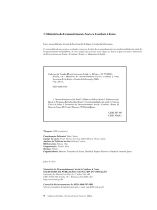 © Ministério do Desenvolvimento Social e Combate à Fome 
Esta é uma publicação técnica da Secretaria de Avaliação e Gestão da Informação. 
O texto publicado apresenta os resultados, avanços e desafios do acompanhamento das condicionalidades de saúde do 
Programa Bolsa Família (PBF). Os cinco artigos apresentados nesta edição são frutos da parceria entre o Ministério 
do Desenvolvimento Social e Combate à Fome e o Ministério da Saúde. 
Cadernos de Estudos Desenvolvimento Social em Debate. – N. 17 (2014)- . 
Brasília, DF : Ministério do Desenvolvimento Social e Combate à Fome; 
Secretaria de Avaliação e Gestão da Informação, 2005- . 
64 p.; 28 cm. 
ISSN 1808-0758 
1. Desenvolvimento social, Brasil. 2. Políticas públicas, Brasil. 3. Políticas sociais, 
Brasil. 4. Programa Bolsa Família, Brasil. 5. Condicionalidades de saúde. 6. Sistema 
Único de Saúde. I. Ministério do Desenvolvimento Social e Combate à Fome. II. 
Marconi Sousa. III. Daniel Ximenes. IV. Patrícia Jaime. 
4 Cadernos de Estudos - Desenvolvimento Social em Debate 
CDD 330.981 
CDU 304(81) 
Tiragem: 5.000 exemplares 
Coordenação Editorial: Kátia Ozório 
Equipe de apoio: Victor Gomes de Lima, Valéria Brito e Eliseu Calisto 
Analista de Políticas Sociais: Roberta Cortizo 
Bibliotecária: Tatiane Dias 
Diagramação: Tarcísio Silva 
Revisão: Tikinet 
Organizadores: Marconi Fernandes de Sousa, Daniel de Aquino Ximenes e Patrícia Constante Jaime 
Julho de 2014 
Ministério do Desenvolvimento Social e Combate à Fome 
Secretaria de Avaliação e Gestão da Informação 
Esplanada dos Ministérios Bloco A, 3º andar, Sala 340 
CEP: 70.054-906 Brasília DF – Telefones (61) 2030-1501 
http://www.mds.gov.br 
Central de Relacionamento do MDS: 0800-707-2003 
Solicite exemplares desta publicação pelo e-mail: sagi.dfd@mds.gov.br 
 