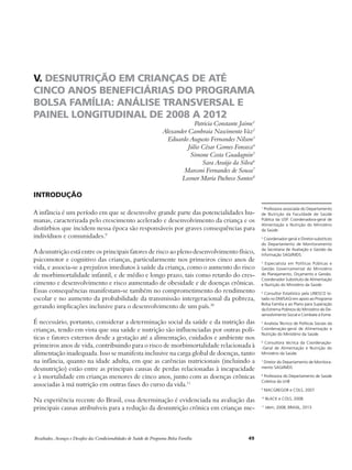 V. DESNUTRIÇÃO EM CRIANÇAS DE ATÉ 
CINCO ANOS BENEFICIÁRIAS DO PROGRAMA 
BOLSA FAMÍLIA: ANÁLISE TRANSVERSAL E 
PAINEL LONGITUDINAL DE 2008 A 2012 
Patricia Constante Jaime1 
Alexander Cambraia Nascimento Vaz2 
Eduardo Augusto Fernandes Nilson3 
Júlio César Gomes Fonseca4 
Simone Costa Guadagnin5 
Sara Araújo da Silva6 
Marconi Fernandes de Sousa7 
Leonor Maria Pacheco Santos8 
Introdução 
A infância é um período em que se desenvolve grande parte das potencialidades hu-manas, 
caracterizada pelo crescimento acelerado e desenvolvimento da criança e os 
distúrbios que incidem nessa época são responsáveis por graves consequências para 
indivíduos e comunidades.9 
A desnutrição está entre os principais fatores de risco ao pleno desenvolvimento físico, 
psicomotor e cognitivo das crianças, particularmente nos primeiros cinco anos de 
vida, e associa-se a prejuízos imediatos à saúde da criança, como o aumento do risco 
de morbimortalidade infantil, e de médio e longo prazo, tais como retardo do cres-cimento 
e desenvolvimento e risco aumentado de obesidade e de doenças crônicas. 
Essas consequências manifestam-se também no comprometimento do rendimento 
escolar e no aumento da probabilidade da transmissão intergeracional da pobreza, 
gerando implicações inclusive para o desenvolvimento de um país.10 
É necessário, portanto, considerar a determinação social da saúde e da nutrição das 
crianças, tendo em vista que sua saúde e nutrição são influenciadas por outras polí-ticas 
e fatores externos desde a gestação até a alimentação, cuidados e ambiente nos 
primeiros anos de vida, contribuindo para o risco de morbimortalidade relacionada à 
alimentação inadequada. Isso se manifesta inclusive na carga global de doenças, tanto 
na infância, quanto na idade adulta, em que as carências nutricionais (incluindo a 
desnutrição) estão entre as principais causas de perdas relacionadas à incapacidade 
e à mortalidade em crianças menores de cinco anos, junto com as doenças crônicas 
associadas à má nutrição em outras fases do curso da vida.11 
Na experiência recente do Brasil, essa determinação é evidenciada na avaliação das 
principais causas atribuíveis para a redução da desnutrição crônica em crianças me- 
Resultados, Avanços e Desafios das Condicionalidades de Saúde do Programa Bolsa Família 49 
1 Professora associada do Departamento 
de Nutrição da Faculdade de Saúde 
Pública da USP. Coordenadora-geral de 
Alimentação e Nutrição do Ministério 
da Saúde. 
2 Coordenador-geral e Diretor-substituto 
do Departamento de Monitoramento 
da Secretaria de Avaliação e Gestão da 
Informação SAGI/MDS. 
3 Especialista em Políticas Públicas e 
Gestão Governamental do Ministério 
do Planejamento, Orçamento e Gestão. 
Coordenador Substituto de Alimentação 
e Nutrição do Ministério da Saúde. 
4 Consultor Estatístico pela UNESCO lo-tado 
no DM/SAGI em apoio ao Programa 
Bolsa Família e ao Plano para Superação 
da Extrema Pobreza do Ministério do De-senvolvimento 
Social e Combate à Fome. 
5 Analista Técnico de Políticas Sociais da 
Coordenação-geral de Alimentação e 
Nutrição do Ministério da Saúde. 
6 Consultora técnica da Coordenação- 
-Geral de Alimentação e Nutrição do 
Ministério da Saúde. 
7 Diretor do Departamento de Monitora-mento 
SAGI/MDS 
8 Professora do Departamento de Saúde 
Coletiva da UnB 
9 MACGREGOR e COLS, 2007. 
10 BLACK e COLS, 2008. 
11 Idem, 2008; BRASIL, 2013. 
 