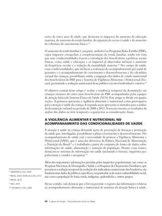 nores de cinco anos de idade, que destacam os impactos do aumento da educação 
materna, do aumento da renda familiar, da expansão do acesso à saúde e do aumento 
da cobertura do saneamento básico.12 
O aumento da renda familiar é, em parte, atribuível ao Programa Bolsa Família (PBF), 
cujos impactos extrapolam a complementação da renda familiar, tendo em vista 
que suas condicionalidades trazem a vinculação dos beneficiários a políticas sociais 
básicas, como saúde e educação, e os impactos já observados incluem o aumento 
da frequência escolar e a redução da mortalidade materna.13 No campo da saúde, 
essas condicionalidades, que incluem a realização do acompanhamento pré-natal de 
gestantes e o acompanhamento do crescimento e desenvolvimento e do calendário 
vacinal das crianças, possibilitam, ainda, a migração dos dados de estado nutricional 
dos beneficiários do PBF para o Sistema de Vigilância Alimentar e Nutricional (Sis-van), 
permitindo a avaliação nutricional deste público em nível individual e coletivo.14 
O objetivo central deste artigo é avaliar a tendência temporal da desnutrição em 
crianças menores de cinco anos beneficiárias do PBF acompanhadas pelas equipes 
de atenção básica do Sistema Único de Saúde (SUS). Este artigo se divide em quatro 
seções. A primeira apresenta a vigilância alimentar e nutricional como prerrogativa 
para a atenção à saúde da criança. A segunda seção apresenta os métodos para a análise 
da desnutrição infantil no período de 2008 a 2012. A terceira mostra os resultados da 
análise dos dados na série temporal e a quarta traz as considerações finais. 
A vigilância alimentar e nutricional no 
acompanhamento das condicionalidades de saúde 
A atenção à saúde da criança demanda ações de prevenção de doenças e promoção 
da saúde que, interligadas, possibilitam o pleno crescimento e desenvolvimento. No 
acompanhamento de saúde está a necessidade de praticar a Vigilância Alimentar e 
Nutricional (VAN), que é uma das diretrizes da Política Nacional de Alimentação 
e Nutrição do Brasil15 e é trabalhada a partir do conjunto de fontes de dados sobre 
informações de saúde, alimentação e nutrição da população. Dentre essas fontes, 
destacam-se sistemas de informação em saúde (incluindo o Sisvan), inquéritos po-pulacionais 
e estudos e pesquisas.16 
Além das importantes informações providas pelos inquéritos populacionais, tais como as 
Pesquisas Nacionais de Demografia e Saúde e as Pesquisas de Orçamentos Familiares, que 
permitem a avaliação temporal da evolução dos indicadores nutricionais dos brasileiros, são 
fundamentais dados de públicos específicos, em particular os de maior vulnerabilidade social, 
tais como a população de baixa renda, indígenas, quilombolas e outros grupos. 
Nesse sentido, vale destacar que o Sisvan permite o registro das informações relativas 
ao acompanhamento alimentar e nutricional de usuários da atenção básica à saúde, 
50 Cadernos de Estudos - Desenvolvimento Social em Debate 
12 MONTEIRO e COLS, 2009. 
13 BRASIL, 2007a; RASELLA e COLS, 2013. 
14 BRASIL, 2010. 
15 Idem, 2012. 
16 COUTINHO e COLS, 2009. 
 