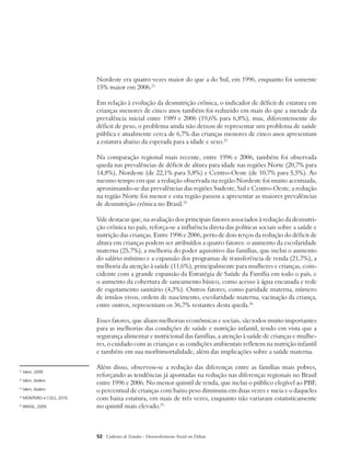 Nordeste era quatro vezes maior do que a do Sul, em 1996, enquanto foi somente 
15% maior em 2006.21 
Em relação à evolução da desnutrição crônica, o indicador de déficit de estatura em 
crianças menores de cinco anos também foi reduzido em mais do que a metade da 
prevalência inicial entre 1989 e 2006 (19,6% para 6,8%), mas, diferentemente do 
déficit de peso, o problema ainda não deixou de representar um problema de saúde 
pública e atualmente cerca de 6,7% das crianças menores de cinco anos apresentam 
a estatura abaixo da esperada para a idade e sexo.22 
Na comparação regional mais recente, entre 1996 e 2006, também foi observada 
queda nas prevalências de déficit de altura para idade nas regiões Norte (20,7% para 
14,8%), Nordeste (de 22,1% para 5,8%) e Centro-Oeste (de 10,7% para 5,5%). Ao 
mesmo tempo em que a redução observada na região Nordeste foi muito acentuada, 
aproximando-se das prevalências das regiões Sudeste, Sul e Centro-Oeste, a redução 
na região Norte foi menor e esta região passou a apresentar as maiores prevalências 
de desnutrição crônica no Brasil.23 
Vale destacar que, na avaliação dos principais fatores associados à redução da desnutri-ção 
crônica no país, reforça-se a influência direta das políticas sociais sobre a saúde e 
nutrição das crianças. Entre 1996 e 2006, perto de dois terços da redução do déficit de 
altura em crianças podem ser atribuídos a quatro fatores: o aumento da escolaridade 
materna (25,7%), a melhoria do poder aquisitivo das famílias, que inclui o aumento 
do salário mínimo e a expansão dos programas de transferência de renda (21,7%), a 
melhoria da atenção à saúde (11,6%), principalmente para mulheres e crianças, coin-cidente 
com a grande expansão da Estratégia de Saúde da Família em todo o país, e 
o aumento da cobertura de saneamento básico, como acesso à água encanada e rede 
de esgotamento sanitário (4,3%). Outros fatores, como paridade materna, número 
de irmãos vivos, ordem de nascimento, escolaridade materna, vacinação da criança, 
entre outros, representam os 36,7% restantes desta queda.24 
Esses fatores, que aliam melhorias econômicas e sociais, são todos muito importantes 
para as melhorias das condições de saúde e nutrição infantil, tendo em vista que a 
segurança alimentar e nutricional das famílias, a atenção à saúde de crianças e mulhe-res, 
o cuidado com as crianças e as condições ambientais refletem na nutrição infantil 
e também em sua morbimortalidade, além das implicações sobre a saúde materna. 
Além disso, observou-se a redução das diferenças entre as famílias mais pobres, 
reforçando as tendências já apontadas na redução nas diferenças regionais no Brasil 
entre 1996 e 2006. No menor quintil de renda, que inclui o público elegível ao PBF, 
o percentual de crianças com baixo peso diminuiu em duas vezes e meia e o daqueles 
com baixa estatura, em mais de três vezes, enquanto não variaram estatisticamente 
no quintil mais elevado.25 
52 Cadernos de Estudos - Desenvolvimento Social em Debate 
21 Idem, 2009. 
22 Idem, ibidem. 
23 Idem, ibidem. 
24 MONTEIRO e COLS, 2010. 
25 BRASIL, 2009. 
 