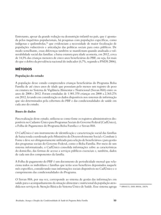 Entretanto, apesar da grande redução na desnutrição infantil no país, que é aponta-da 
pelos inquéritos populacionais, há pesquisas com populações específicas, como 
indígenas e quilombolas,26 que evidenciam a necessidade de maior focalização de 
populações vulneráveis e articulação das políticas sociais para estes públicos. De 
modo semelhante, essas diferenças também se manifestam quando analisada a vul-nerabilidade 
social das famílias: a baixa estatura para idade acometia, em 2012, cerca 
de 14,5% das crianças menores de cinco anos beneficiárias do PBF, ou seja, foi mais 
do que o dobro da prevalência nacional do indicador (6,7%, segundo a PNDS 2006). 
Métodos 
População do estudo 
A população desse estudo compreendeu crianças beneficiárias do Programa Bolsa 
Família de até cinco anos de idade que possuíam pelo menos um registro de peso 
ou estatura no Sistema de Vigilância Alimentar e Nutricional (Sisvan Web) entre os 
anos de 2008 e 2012. Foram estudadas de 1.901.370 crianças em 2008 a 2.365.276 
em 2012, levando em consideração os dados disponíveis nos sistemas de informação 
que são determinados pela cobertura do PBF e das condicionalidades de saúde em 
cada ano do estudo. 
Bases de dados 
Para realização deste estudo, utilizou-se como fonte os registros administrativos dis-poníveis 
no Cadastro Único para Programas Sociais do Governo Federal (CadÚnico), 
a Folha de Pagamentos do Programa Bolsa Família e o Sisvan Web. 
O CadÚnico é um instrumento de identificação e caracterização social das famílias 
de baixa renda coordenado pelo Ministério do Desenvolvimento Social e Combate à 
Fome e deve ser obrigatoriamente utilizado para seleção de beneficiários e para gestão 
dos programas sociais do Governo Federal, como o Bolsa Família. Por meio de um 
sistema informatizado, o CadÚnico consolida informações sobre as características 
do domicílio, das formas de acesso a serviços públicos essenciais e, também, dados 
de cada um dos componentes da família. 
A Folha de pagamento do PBF é um documento de periodicidade mensal que rela-ciona 
todos os indivíduos e famílias que terão seus benefícios depositados naquele 
mês específico, considerando suas informações sociais disponíveis no CadÚnico e o 
cumprimento das condicionalidades do Programa. 
O Sisvan Web, por sua vez, corresponde ao sistema de gestão das informações em 
saúde para o acompanhamento da situação alimentar e nutricional da população aten-dida 
nos serviços de Atenção Básica do Sistema Único de Saúde. Esse sistema agrega 26 ABRASCO, 2009; BRASIL, 2007b. 
Resultados, Avanços e Desafios das Condicionalidades de Saúde do Programa Bolsa Família 53 
 