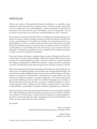 PREFÁCIO 
Desde a sua criação, o Programa Bolsa Família foi ampliado e se consolidou como 
importante agenda intersetorial no combate à fome e à pobreza no país. Sem perder 
o foco nos grupos de maior vulnerabilidade, o número de famílias beneficiárias da 
transferência de renda aumentou para 13,8 milhões, em 2013, assegurando o acesso 
aos direitos sociais básicos, por meio das condicionalidades de saúde e educação. 
Essa trajetória de garantia de direitos básicos de cidadania foi fundamental para evi-denciar 
os impactos do Bolsa Família na saúde das famílias beneficiárias. Atualmente, 
existem aproximadamente 11,9 milhões de famílias com acompanhamento de con-dicionalidades 
de saúde, no âmbito da Atenção Básica do Sistema Único de Saúde 
(SUS). Essas famílias assumem compromissos para continuar a receber o benefício, e 
o poder público se responsabiliza pela oferta dos serviços, o que caracteriza uma rede 
integrada e articulada para ampliação do acesso, qualificação do cuidado e promoção 
da saúde, com vista à redução de iniquidades. 
O presente Caderno de Estudos, resultante da parceria entre o Ministério do Desenvol-vimento 
Social e Combate à Fome (MDS) e o Ministério da Saúde (MS), aponta avanços 
na gestão das condicionalidades de saúde e expressiva melhora do estado nutricional 
das crianças acompanhadas no PBF, demonstrando o impacto positivo do programa 
na vida de seus beneficiários para além da superação de situações de pobreza e miséria. 
Além desse importante efeito, já documentado pela literatura para outros desfechos em 
saúde, como a mortalidade infantil, é possível afirmar que o Programa Bolsa Família, com 
seu desenho de condicionalidades de saúde, tem pelo menos mais dois impactos relevantes: 
primeiro, na saúde dos seus beneficiários, especialmente em grupos dados como mais 
vulneráveis socialmente; segundo, na própria organização e nos arranjos operacionais 
que o Estado mobiliza para fazer cumprir essas medidas. O programa, nesse sentido, vai 
além da transferência de renda, visto que, ao reforçar a inclusão das famílias em ações e 
serviços básicos de saúde, contribui para universalizar a atenção no SUS, e tem, em suas 
condicionalidades, oportunidade de cuidado continuado à população mais vulnerável. 
Apesar dos avanços observados, ainda há grandes desafios a serem superados na gestão 
das condicionalidades de saúde do programa. Esperamos que este Caderno colabore 
com evidências e reflexões para o aprimoramento da gestão das condicionalidades e 
das ações e serviços de saúde oferecidos à população em maior vulnerabilidade social, 
tendo em vista a garantia da boa saúde e nutrição. 
Boa leitura! 
Tereza Campello 
Ministra do Desenvolvimento Social e Combate à Fome 
Arthur Chioro 
Ministro da Saúde 
Resultados, Avanços e Desafios das Condicionalidades de Saúde do Programa Bolsa Família 5 
 