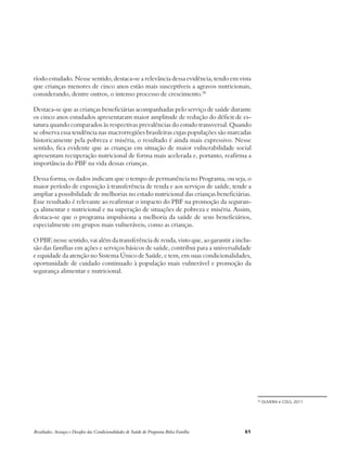 ríodo estudado. Nesse sentido, destaca-se a relevância dessa evidência, tendo em vista 
que crianças menores de cinco anos estão mais susceptíveis a agravos nutricionais, 
considerando, dentre outros, o intenso processo de crescimento.30 
Destaca-se que as crianças beneficiárias acompanhadas pelo serviço de saúde durante 
os cinco anos estudados apresentaram maior amplitude de redução do déficit de es-tatura 
quando comparados às respectivas prevalências do estudo transversal. Quando 
se observa essa tendência nas macrorregiões brasileiras cujas populações são marcadas 
historicamente pela pobreza e miséria, o resultado é ainda mais expressivo. Nesse 
sentido, fica evidente que as crianças em situação de maior vulnerabilidade social 
apresentam recuperação nutricional de forma mais acelerada e, portanto, reafirma a 
importância do PBF na vida dessas crianças. 
Dessa forma, os dados indicam que o tempo de permanência no Programa, ou seja, o 
maior período de exposição à transferência de renda e aos serviços de saúde, tende a 
ampliar a possibilidade de melhorias no estado nutricional das crianças beneficiárias. 
Esse resultado é relevante ao reafirmar o impacto do PBF na promoção da seguran-ça 
alimentar e nutricional e na superação de situações de pobreza e miséria. Assim, 
destaca-se que o programa impulsiona a melhoria da saúde de seus beneficiários, 
especialmente em grupos mais vulneráveis, como as crianças. 
O PBF, nesse sentido, vai além da transferência de renda, visto que, ao garantir a inclu-são 
das famílias em ações e serviços básicos de saúde, contribui para a universalidade 
e equidade da atenção no Sistema Único de Saúde, e tem, em suas condicionalidades, 
oportunidade de cuidado continuado à população mais vulnerável e promoção da 
segurança alimentar e nutricional. 
Resultados, Avanços e Desafios das Condicionalidades de Saúde do Programa Bolsa Família 61 
30 OLIVEIRA e COLS, 2011. 
 