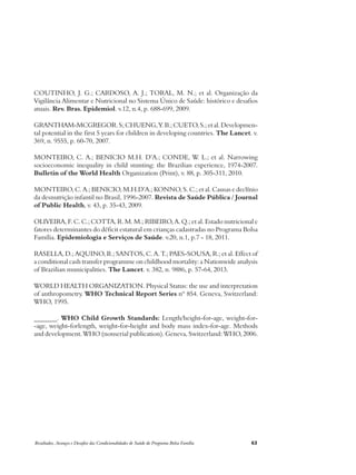 COUTINHO, J. G.; CARDOSO, A. J.; TORAL, M. N.; et al. Organização da 
Vigilância Alimentar e Nutricional no Sistema Único de Saúde: histórico e desafios 
atuais. Rev. Bras. Epidemiol. v.12, n.4, p. 688-699, 2009. 
GRANTHAM-MCGREGOR. S; CHUENG, Y. B.; CUETO, S.; et al. Developmen-tal 
potential in the first 5 years for children in developing countries. The Lancet. v. 
369, n. 9555, p. 60-70, 2007. 
MONTEIRO, C. A.; BENICIO M.H. D’A.; CONDE, W. L.; et al. Narrowing 
socioeconomic inequality in child stunting: the Brazilian experience, 1974-2007. 
Bulletin of the World Health Organization (Print), v. 88, p. 305-311, 2010. 
MONTEIRO, C. A.; BENICIO, M.H.D’A.; KONNO, S. C.; et al. Causas e declínio 
da desnutrição infantil no Brasil, 1996-2007. Revista de Saúde Pública / Journal 
of Public Health, v. 43, p. 35-43, 2009. 
OLIVEIRA, F. C. C.; COTTA, R. M. M.; RIBEIRO, A. Q.; et al. Estado nutricional e 
fatores determinantes do déficit estatural em crianças cadastradas no Programa Bolsa 
Família. Epidemiologia e Serviços de Saúde. v.20, n.1, p.7 - 18, 2011. 
RASELLA, D.; AQUINO, R.; SANTOS, C. A. T.; PAES-SOUSA, R.; et al. Effect of 
a conditional cash transfer programme on childhood mortality: a Nationwide analysis 
of Brazilian municipalities. The Lancet. v. 382, n. 9886, p. 57-64, 2013. 
WORLD HEALTH ORGANIZATION. Physical Status: the use and interpretation 
of anthropometry. WHO Technical Report Series nº 854. Geneva, Switzerland: 
WHO, 1995. 
_______. WHO Child Growth Standards: Length/height-for-age, weight-for- 
-age, weight-forlength, weight-for-height and body mass index-for-age. Methods 
and development. WHO (nonserial publication). Geneva, Switzerland: WHO, 2006. 
Resultados, Avanços e Desafios das Condicionalidades de Saúde do Programa Bolsa Família 63 
 