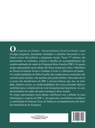 Os Cadernos de Estudos - Desenvolvimento Social em Debate visam 
divulgar pesquisas, disseminar resultados e subsidiar discussões e ava-liações 
acerca das políticas e programas sociais. Neste 17º número, são 
apresentados os resultados, avanços e desafi os do acompanhamento das 
condicionalidades de saúde do Programa Bolsa Família (PBF). Os quatro 
artigos apresentados nesta edição são frutos da parceria entre o Ministério 
do Desenvolvimento Social e Combate à Fome e o Ministério da Saúde. 
As condicionalidades do Bolsa Família são compromissos assumidos não 
somente pelas famílias, mas também pelo poder público. Buscando elevar 
o acesso dos benefi ciários do PBF a serviços básicos que são, na reali-dade, 
direitos sociais, as condicionalidades têm como principal objetivo 
contribuir para o rompimento do ciclo intergeracional da pobreza. As con-dicionalidades 
de saúde são parte estratégica desse desafi o. 
Os artigos apresentados nessa edição contribuem com a difusão de mais 
informações a respeito do PBF e, em particular, possibilitam reconhecer 
a contribuição do Sistema Único de Saúde no acompanhamento das famí-lias 
benefi ciárias do Programa. 

