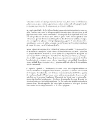 calendário vacinal das crianças menores de sete anos, bem como as informações 
relacionadas ao peso e altura e, portanto, do estado nutricional, reforça a prevenção 
às doenças e a promoção da saúde, ainda na primeira infância. 
As condicionalidades do Bolsa Família são compromissos assumidos não somente 
pelas famílias, mas também pelo poder público nas áreas de saúde e educação. O 
objetivo essencial das condicionalidades é situar a pauta da desigualdade no acesso 
aos serviços básicos em nosso país, a fim de que o poder público priorize seus 
esforços de apoio às famílias quanto à garantia dos direitos de saúde e educação. 
Em consequência, reforça o princípio da equidade, a partir de uma atuação inter-setorial 
entre as áreas de saúde, educação e assistência social. As condicionalidades 
de saúde são parte estratégica desse desafio. 
Assim, o primeiro capítulo desta edição do Caderno de Estudos, “O Sistema Úni-co 
de Saúde e o Programa Bolsa Família: Compromissos e Desafios”, apresenta 
as responsabilidades do setor da saúde frente aos compromissos da agenda de 
condicionalidades no Programa Bolsa Família. Ressalta a relevância da participa-ção 
do SUS na agenda de redução da pobreza, especificamente junto às famílias 
beneficiárias do programa com o reforço à garantia da integralidade do cuidado, 
universalidade do acesso aos serviços e ações de saúde e à redução de iniquidades 
sociais e em saúde. 
O segundo capítulo, “O desempenho do setor saúde no acompanhamento das 
condicionalidades do Programa Bolsa Família”, apresenta o contexto intersetorial 
do Programa Bolsa Família, com destaque para as atribuições do SUS na agenda 
de condicionalidades. Descreve, de forma inédita, a organização do processo de 
trabalho nas Secretarias Estaduais e Municipais de Saúde para o acompanha-mento 
das famílias beneficiárias e divulga o desempenho do setor da saúde no 
acompanhamento das condicionalidades. Por fim, destaca as ações empreendidas 
para melhoria do desempenho dos municípios e pontua os principais desafios 
enfrentados nesse compromisso do SUS com o programa. 
8 Cadernos de Estudos - Desenvolvimento Social em Debate 
 