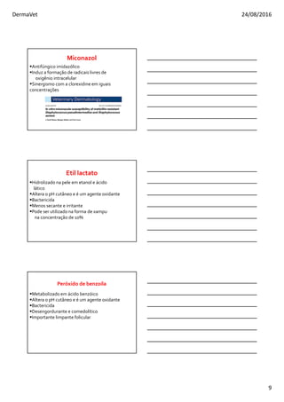 DermaVet 24/08/2016
9
Antifúngico imidazólico
Induz a formação de radicais livres de
oxigênio intracelular
Sinergismo com a clorexidine em iguais
concentrações
Miconazol
Hidrolizado na pele em etanol e ácido
lático
Altera o pH cutâneo e é um agente oxidante
Bactericida
Menos secante e irritante
Pode ser utilizado na forma de xampu
na concentração de 10%
Etil lactato
Metabolizado em ácido benzóico
Altera o pH cutâneo e é um agente oxidante
Bactericida
Desengordurante e comedolítico
Importante limpante folicular
Peróxido de benzoíla
 
