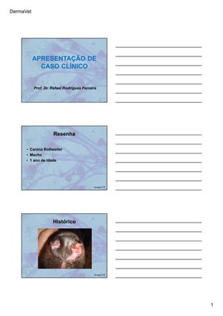 DermaVet
1
APRESENTAÇÃO DE
CASO CLÍNICO
Prof. Dr. Rafael Rodrigues Ferreira
Resenha
• Canino Rottweiler
• Macho
• 1 ano de idade
Ferreira, R.R.
Histórico
Ferreira, R.R.
 