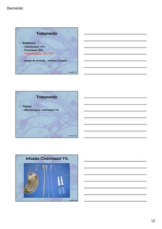 DermaVet
12
Tratamento
• Sistêmico
– Cetoconazol: 47%
– Fluconazol: 60%
– ITRACONAZOL: 60 – 70%
– tempo de duração – mínimo 2 meses
Ferreira, R.R.
Tratamento
• Tópico
– Não-cirúrgico: clotrimazol 1%
Ferreira, R.R.
Infusão Clotrimazol 1%
Ferreira, R.R.
 