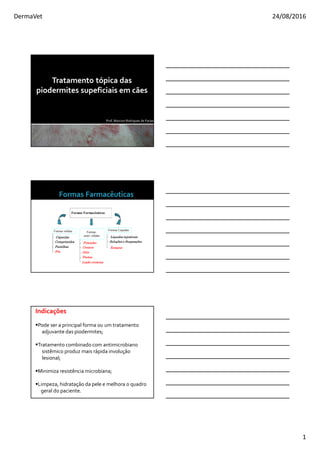 DermaVet 24/08/2016
1
Prof. Marconi Rodrigues de Farias
Tratamento tópica das
piodermites supeficiais em cães
Formas Farmacêuticas
Formas sólidas Formas Líquidas
Formas
semi- sólidas
Cápsulas
Comprimidos
Pastilhas
Pós
Pomadas
Cremes
Géis
Pastas
Líquidos injetáveis
Soluções e Suspenções
Loção cremosa
Xampus
Indicações
Pode ser a principal forma ou um tratamento
adjuvante das piodermites;
Tratamento combinado com antimicrobiano
sistêmico produz mais rápida involução
lesional;
Minimiza resistência microbiana;
Limpeza, hidratação da pele e melhora o quadro
geral do paciente.
 
