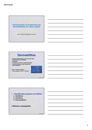 Dermavet
1
Controversias no tratamento da
dermatofitose em cães e gatos
Prof. Rafael Rodrigues Ferreira
Dermatófitos
• Fungos filamentosos, que formam hifas
organizadas em micélios.
• Septados.
• Invadem estruturas queratinizadas.
• Forma infecciosa mais freqüente –
Artroconídeos.
• Séc. V (Felix Caesius).
• Tinha capitis (Tinea = verme).
Ferreira, R.R.
• Classificação quanto ao habitat:
1. Geofílicos
2. Zoofílicos
3. Antropofílicos
>Maioria cosmopolita
Ferreira, R.R.
 