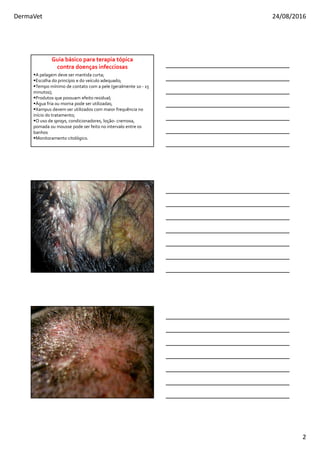 DermaVet 24/08/2016
2
A pelagem deve ser mantida curta;
Escolha do princípio e do veículo adequado;
Tempo mínimo de contato com a pele (geralmente 10 - 15
minutos);
Produtos que possuam efeito residual;
Água fria ou morna pode ser utilizadas;
Xampus devem ser utilizados com maior frequência no
início do tratamento;
O uso de sprays, condicionadores, loção- cremosa,
pomada ou mousse pode ser feito no intervalo entre os
banhos
Monitoramento citológico.
Guia básico para terapia tópica
contra doenças infecciosas
 