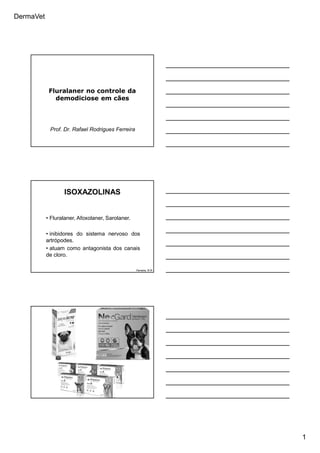 DermaVet
1
Fluralaner no controle da
demodiciose em cães
Prof. Dr. Rafael Rodrigues Ferreira
ISOXAZOLINAS
Ferreira, R.R.
• Fluralaner, Afoxolaner, Sarolaner.
• inibidores do sistema nervoso dos
artrópodes.
• atuam como antagonista dos canais
de cloro.
 