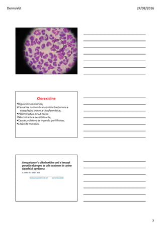 DermaVet 24/08/2016
7
Biguanidina catiônica;
Causa lise na membrana celular bacteriana e
coagulação proteica citoplasmática;
Poder residual de 48 horas;
Não irritante e sensibilizante;
Causar problema se ingerido por filhotes;
Lesão de mucosas.
Clorexidine
 