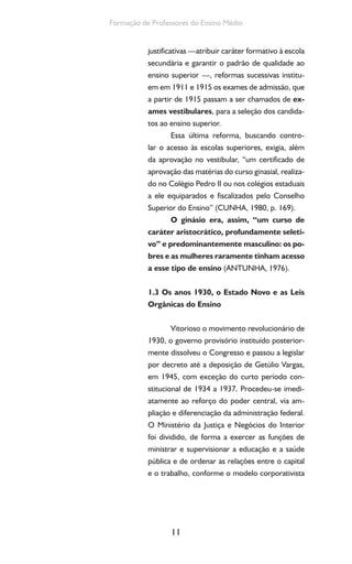 11
Formação de Professores do Ensino Médio
justificativas —atribuir caráter formativo à escola
secundária e garantir o padrão de qualidade ao
ensino superior —, reformas sucessivas institu-
em em 1911 e 1915 os exames de admissão, que
a partir de 1915 passam a ser chamados de ex-
ames vestibulares, para a seleção dos candida-
tos ao ensino superior.
Essa última reforma, buscando contro-
lar o acesso às escolas superiores, exigia, além
da aprovação no vestibular, “um certificado de
aprovação das matérias do curso ginasial, realiza-
do no Colégio Pedro II ou nos colégios estaduais
a ele equiparados e fiscalizados pelo Conselho
Superior do Ensino” (CUNHA, 1980, p. 169).
O ginásio era, assim, “um curso de
caráter aristocrático, profundamente seleti-
vo” e predominantemente masculino: os po-
bres e as mulheres raramente tinham acesso
a esse tipo de ensino (ANTUNHA, 1976).
1.3 Os anos 1930, o Estado Novo e as Leis
Orgânicas do Ensino
Vitorioso o movimento revolucionário de
1930, o governo provisório instituído posterior-
mente dissolveu o Congresso e passou a legislar
por decreto até a deposição de Getúlio Vargas,
em 1945, com exceção do curto período con-
stitucional de 1934 a 1937. Procedeu-se imedi-
atamente ao reforço do poder central, via am-
pliação e diferenciação da administração federal.
O Ministério da Justiça e Negócios do Interior
foi dividido, de forma a exercer as funções de
ministrar e supervisionar a educação e a saúde
pública e de ordenar as relações entre o capital
e o trabalho, conforme o modelo corporativista
 