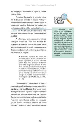 12
Ensino Medio e Formação humana Integral
de “integração” do trabalho ao capital (CUNHA,
1980, p. 211).
Francisco Campos foi o primeiro minis-
tro da Educação e Saúde de Vargas. Participou
do movimento da Escola Nova e estava ligado ao
movimento católico. Defensor de concepções
políticas autoritárias e líder nacional da Legião de
Outubro em Minas Gerais, foi responsável pelas
reformas educacionais naquele Estado na década
de 1920.
A reforma do ensino secundário foi reg-
ulada por decreto de 18 de abril de 1931. Na
exposição de motivos, Francisco Campos afirma
ser o ensino secundário o mais importante ramo
do sistema educacional, em termos quantitativos
e qualitativos, e propõe:
A finalidade exclusiva do ensino se-
cundário não há de ser a matrícula nos
cursos superiores; o seu fim, pelo con-
trário, deve ser a formação do homem
para todos os grandes setores da ativi-
dade nacional, construindo no seu espíri-
to todo um sistema de hábitos, atitudes e
comportamentos que o habilitem a viver
por si mesmo e a tomar em qualquer
situação as decisões mais convenientes e
mais seguras (apud ROMANELLI, 1978,
p. 135).
Como observa Cunha (1980, p. 258), a
conciliação das finalidades do ensino secundário,
a própria e a propedêutica, de preparar candi-
datos para o ensino superior, foi provavelmente
inspirada na reforma educacional de Giovanni
Gentile, ministro do governo fascista de Benito
Mussolini, coincidentes ambas na preocupa-
ção de formar “indivíduos capazes de tomar
decisões”. Como na Itália, o curso secundário
Conforme Cunha
(2000, p. 20), a Legião era
um “partido político para-
fascista do qual Francisco
Campos foi um dos funda-
dores e dirigente. A plata-
forma política, os símbolos,
a organização das milícias
eram semelhantes aos do
movimento fascista italiano,
cujas íntimas ligações com
a Igreja deixavam à vonta-
de a hierarquia eclesiástica
brasileira, particularmente
a mineira.”
 