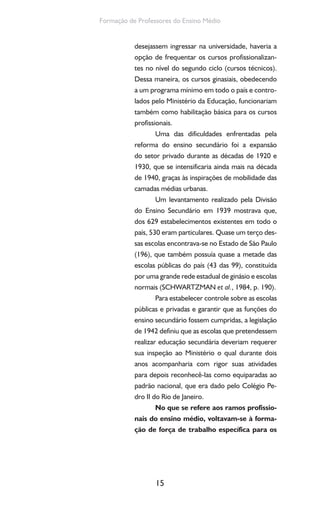 15
Formação de Professores do Ensino Médio
desejassem ingressar na universidade, haveria a
opção de frequentar os cursos profissionalizan-
tes no nível do segundo ciclo (cursos técnicos).
Dessa maneira, os cursos ginasiais, obedecendo
a um programa mínimo em todo o país e contro-
lados pelo Ministério da Educação, funcionariam
também como habilitação básica para os cursos
profissionais.
Uma das dificuldades enfrentadas pela
reforma do ensino secundário foi a expansão
do setor privado durante as décadas de 1920 e
1930, que se intensificaria ainda mais na década
de 1940, graças às inspirações de mobilidade das
camadas médias urbanas.
Um levantamento realizado pela Divisão
do Ensino Secundário em 1939 mostrava que,
dos 629 estabelecimentos existentes em todo o
país, 530 eram particulares. Quase um terço des-
sas escolas encontrava-se no Estado de São Paulo
(196), que também possuía quase a metade das
escolas públicas do país (43 das 99), constituída
por uma grande rede estadual de ginásio e escolas
normais (SCHWARTZMAN et al., 1984, p. 190).
Para estabelecer controle sobre as escolas
públicas e privadas e garantir que as funções do
ensino secundário fossem cumpridas, a legislação
de 1942 definiu que as escolas que pretendessem
realizar educação secundária deveriam requerer
sua inspeção ao Ministério o qual durante dois
anos acompanharia com rigor suas atividades
para depois reconhecê-las como equiparadas ao
padrão nacional, que era dado pelo Colégio Pe-
dro II do Rio de Janeiro.
No que se refere aos ramos profissio-
nais do ensino médio, voltavam-se à forma-
ção de força de trabalho específica para os
 