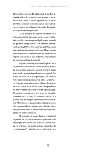 16
Ensino Medio e Formação humana Integral
diferentes setores da economia e da buro-
cracia. Além do ensino industrial para o setor
secundário, havia o ensino agrícola para o setor
primário; o ensino comercial para o setor terciá-
rio; e o ensino normal para a formação de profes-
sores para o ensino primário.
Com exceção do ensino industrial e do
ensino comercial, os outros ramos foram institu-
ídos por decretos-leis promulgados após a queda
do governo Vargas (1946). No entanto, confor-
me Cunha (2000, p. 41), seguiram as linhas gerais
das medidas elaboradas no Estado Novo, sendo
apenas retiradas as referências mais explícitas ao
regime autoritário, o que as torna componentes
da mesma política educacional.
A principal inovação da Lei Orgânica foi a
transformação do ensino profissional em ensino
de grau médio, quando o ensino primário passa
a ter, então, conteúdo exclusivamente geral. Do
ponto de vista de sua organização, tal como o
ramo secundário, possuía dois ciclos. O primei-
ro ciclo compreendia o curso básico, de regime
seriado, com 4 anos de duração. O segundo ci-
clo era dedicado ao ensino técnico e pedagógico.
Os cursos técnicos, com três anos de duração,
poderiam ter, no caso do ensino industrial, um
quarto ano de estágio supervisionado na indús-
tria. Além disso, os seus cursos pedagógicos, que
não se consolidaram, tinham por objetivo a for-
mação de docentes e administradores especiali-
zados em ensino industrial.
O ingresso no curso básico profissional
dependia da conclusão do curso primário e da
aprovação em exame de admissão àquele cur-
so. O ingresso no curso técnico dependia da
conclusão do 1º ciclo do ensino médio (não ne-
 