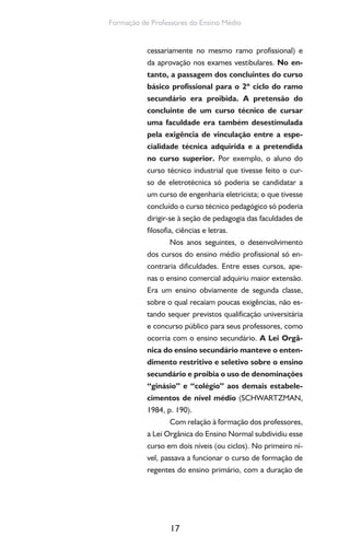 17
Formação de Professores do Ensino Médio
cessariamente no mesmo ramo profissional) e
da aprovação nos exames vestibulares. No en-
tanto, a passagem dos concluintes do curso
básico profissional para o 2º ciclo do ramo
secundário era proibida. A pretensão do
concluinte de um curso técnico de cursar
uma faculdade era também desestimulada
pela exigência de vinculação entre a espe-
cialidade técnica adquirida e a pretendida
no curso superior. Por exemplo, o aluno do
curso técnico industrial que tivesse feito o cur-
so de eletrotécnica só poderia se candidatar a
um curso de engenharia eletricista; o que tivesse
concluído o curso técnico pedagógico só poderia
dirigir-se à seção de pedagogia das faculdades de
filosofia, ciências e letras.
Nos anos seguintes, o desenvolvimento
dos cursos do ensino médio profissional só en-
contraria dificuldades. Entre esses cursos, ape-
nas o ensino comercial adquiriu maior extensão.
Era um ensino obviamente de segunda classe,
sobre o qual recaíam poucas exigências, não es-
tando sequer previstos qualificação universitária
e concurso público para seus professores, como
ocorria com o ensino secundário. A Lei Orgâ-
nica do ensino secundário manteve o enten-
dimento restritivo e seletivo sobre o ensino
secundário e proibia o uso de denominações
“ginásio” e “colégio” aos demais estabele-
cimentos de nível médio (SCHWARTZMAN,
1984, p. 190).
Com relação à formação dos professores,
a Lei Orgânica do Ensino Normal subdividiu esse
curso em dois níveis (ou ciclos). No primeiro ní-
vel, passava a funcionar o curso de formação de
regentes do ensino primário, com a duração de
 