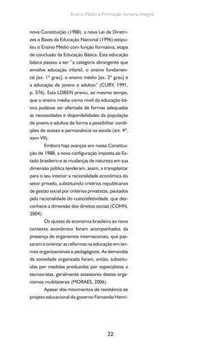 22
Ensino Medio e Formação humana Integral
nova Constituição (1988), a nova Lei de Diretri-
zes e Bases da Educação Nacional (1996) estipu-
lou o Ensino Médio com função formativa, etapa
de conclusão da Educação Básica. Esta educação
básica passou a ser “a categoria abrangente que
envolve educação infantil, o ensino fundamen-
tal [ex. 1º grau], o ensino médio [ex. 2º grau] e
a educação de jovens e adultos” (CURY, 1991,
p. 576). Esta LDBEN previu, ao mesmo tempo,
que o ensino médio como nível da educação bá-
sica pudesse ser ofertado de formas adequadas
às necessidades e disponibilidades da população
de jovens e adultos de forma a possibilitar condi-
ções de acesso e permanência na escola (art. 4º,
item VII).
Embora haja avanços em nossa Constitui-
ção de 1988, a nova configuração imposta ao Es-
tado brasileiro e as mudanças de natureza em sua
dimensão pública tenderam, assim, a transplantar
para o seu interior a racionalidade econômica do
setor privado, substituindo critérios republicanos
de gestão social por critérios privatistas, pautados
pela racionalidade do custo/efetividade, que des-
conhece a dimensão dos direitos sociais (COHN,
2004).
Os ajustes da economia brasileira ao novo
contexto econômico foram acompanhados da
presença de organismos internacionais, que pas-
saram a orientar as reformas na educação em ter-
mos organizacionais e pedagógicos. As demandas
da sociedade organizada foram, então, substitu-
ídas por medidas produzidas por especialistas e
tecnocratas, geralmente assessores destes orga-
nismos multilaterais (MORAES, 2006).
Apesar dos movimentos de resistência ao
projeto educacional do governo Fernando Henri-
 