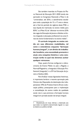 25
Formação de Professores do Ensino Médio
São também inseridas no Projeto do Pla-
no Nacional de Educação 2011-2020 (ainda não
aprovado no Congresso Nacional) a Meta 3, de
“universalizar, até 2016, o atendimento escolar
para toda a população de 15 a 17 anos e elevar,
até o final do período de vigência deste PNE, a
taxa líquida de matrículas no ensino médio para
85%”; e a Meta 10, de “oferecer no mínimo 25%
das vagas da Educação de Jovens e Adultos na for-
ma integrada à educação profissional nos anos fi-
nais do ensino fundamental e no ensino médio”.
O currículo integrado no ensino mé-
dio em suas diferentes modalidades, tal
como o entendemos enquanto “formação
humana integral”, é um direito do trabalha-
dor brasileiro, uma necessidade premente e
atual, uma conquista histórica e uma cons-
trução tardia na qual não devemos aceitar
qualquer retrocesso.
Hoje, quatro formas configuram o ofere-
cimento de Ensino Médio no país: a Regular, a
Normal/Magistério, a Integrada à Educação Pro-
fissional (Integrado)1
e a EM de Educação de Jo-
vens e Adultos (EJA).
Para finalizar nossas digressões históricas,
é importante lembrar a recente aprovação pela
Câmara dos Deputados da destinação dos indis-
pensáveis 10% do Produto Interno Bruto à edu-
cação pública, pressuposto para a implantação
e consolidação do ensino médio de qualidade
social, isto é, que promova a formação humana
integral em jornada escolar de tempo integral.
1 Desdobrada em duas ofertas: a destinada aos
que estão na trajetória denominada regular e a que
se destina ao público da EJA.
 