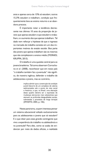 30
Ensino Medio e Formação humana Integral
anos e apenas cerca de 15% só estudam; outros
15,5% estudam e trabalham, condição que fre-
quentemente leva ao ensino noturno e ao aban-
dono precoce.
É importante notar a tendência decres-
cente nos últimos 10 anos da proporção de jo-
vens que apenas estudam e que estudam e traba-
lham, e o aumento dos que apenas trabalham. Tal
dado vem reforçar a hipótese de que o ingresso
no mercado de trabalho consiste em um dos im-
portantes motivos da evasão escolar. Boa parte
dos jovens que apenas trabalham são os mesmos
que não completaram o ensino médio (MORAES;
KRUPPA, 2013).
O trabalho é uma questão central para os
jovens brasileiros. Tal como observam Corrocha-
no et al. (2008), reconhecer que em nosso país
“o trabalho também faz a juventude” não signifi-
ca, de maneira ingênua, defender o trabalho de
adolescentes e jovens, mas ao contrário,
implica admitir que a construção da condição
juvenil decorre de um complexo de valores
sedimentados sob o ponto de vista social
e histórico, e que, no Brasil, uma alteração
desse quadro deveria ser a expressão de
mudanças estruturais mais substantivas que
atenuem as profundas desigualdades sociais,
submetidas a processos de longa duração
(SPOSITO, 2005, p. 106).
Neste panorama, a quem interessa pensar
um sistema educacional voltado exclusivamente
para os adolescentes e jovens que só estudam?
E o que dizer para esse grande contingente que
vive a experiência do trabalho na adolescência e
na juventude? Para eles, como se acaba de evi-
denciar por meio de dados oficiais, a realidade
 