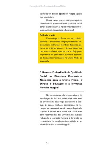 31
Formação de Professores do Ensino Médio
se impõe em direção oposta em relação àqueles
que só estudam.
Diante desse quadro, no item seguinte,
discutir-se-á o ensino médio de qualidade social,
para o qual sinalizam as novas diretrizes curricu-
lares nacionais dessa etapa educacional.
Reflexão e ação
Caro colega professor, em um trabalho
coletivo — envolvendo colegas professores, fun-
cionários da instituição, membros da equipe ges-
tora e os próprios alunos — levante dados que
permitam conhecer aspectos que vocês julguem
importantes do perfil social, cultural e econômi-
co dos sujeitos matriculados no Ensino Médio de
sua escola.
3.RumoaoEnsinoMédiodeQualidade
Social: as Diretrizes Curriculares
Nacionais para o Ensino Médio, o
Direito à Educação e a formação
humana integral
No item anterior, discutiu-se sobre a di-
versificação do EM, mas, como você sabe, além
de diversificada, essa etapa educacional é desi-
gual. Os poucos melhores posicionados na hie-
rarquia socioeconômica estão na escola privada,
cujo fim é aprovar seus alunos nos cursos mais
bem reconhecidos das universidades públicas,
reduzindo a formação humana à dimensão da
continuidade de estudos (unilateralidade, ao in-
vés de formação humana integral).
 