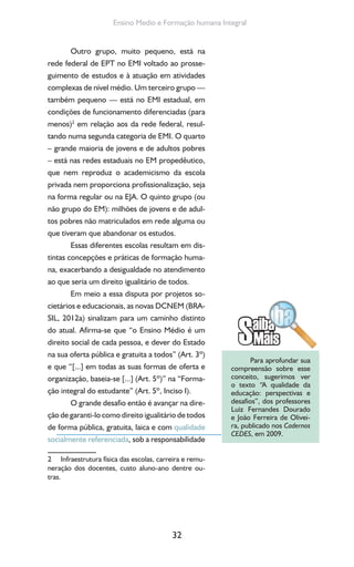 32
Ensino Medio e Formação humana Integral
Outro grupo, muito pequeno, está na
rede federal de EPT no EMI voltado ao prosse-
guimento de estudos e à atuação em atividades
complexas de nível médio. Um terceiro grupo —
também pequeno — está no EMI estadual, em
condições de funcionamento diferenciadas (para
menos)2
em relação aos da rede federal, resul-
tando numa segunda categoria de EMI. O quarto
– grande maioria de jovens e de adultos pobres
– está nas redes estaduais no EM propedêutico,
que nem reproduz o academicismo da escola
privada nem proporciona profissionalização, seja
na forma regular ou na EJA. O quinto grupo (ou
não grupo do EM): milhões de jovens e de adul-
tos pobres não matriculados em rede alguma ou
que tiveram que abandonar os estudos.
Essas diferentes escolas resultam em dis-
tintas concepções e práticas de formação huma-
na, exacerbando a desigualdade no atendimento
ao que seria um direito igualitário de todos.
Em meio a essa disputa por projetos so-
cietários e educacionais, as novas DCNEM (BRA-
SIL, 2012a) sinalizam para um caminho distinto
do atual. Afirma-se que “o Ensino Médio é um
direito social de cada pessoa, e dever do Estado
na sua oferta pública e gratuita a todos” (Art. 3º)
e que “[...] em todas as suas formas de oferta e
organização, baseia-se [...] (Art. 5º)” na “Forma-
ção integral do estudante” (Art. 5º, Inciso I).
O grande desafio então é avançar na dire-
ção de garanti-lo como direito igualitário de todos
de forma pública, gratuita, laica e com qualidade
socialmente referenciada, sob a responsabilidade
2 Infraestrutura física das escolas, carreira e remu-
neração dos docentes, custo aluno-ano dentre ou-
tras.
Para aprofundar sua
compreensão sobre esse
conceito, sugerimos ver
o texto “A qualidade da
educação: perspectivas e
desafios”, dos professores
Luiz Fernandes Dourado
e João Ferreira de Olivei-
ra, publicado nos Cadernos
CEDES, em 2009.
 