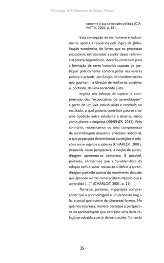 35
Formação de Professores do Ensino Médio
namente à sua sociedade política (CIA-
VATTA, 2005, p. 85).
Essa concepção de ser humano é radical-
mente oposta à requerida pela lógica da globa-
lização econômica, de forma que os processos
educativos, estruturados a partir desse referen-
cial contra-hegemônico, deverão contribuir para
a formação de seres humanos capazes de par-
ticipar politicamente como sujeitos nas esferas
pública e privada, em função de transformações
que apontem na direção de melhorias coletivas
e, portanto, de uma sociedade justa.
Implica um esforço de superar a com-
preensão das “expectativas de aprendizagem”
a partir de um viés individualista e centrado no
resultado, o qual poderia contribuir para se criar
uma oposição entre estudante e sistema, vistos
como cliente e empresa (XIMENES, 2012). Pelo
contrário, necessitamos de uma compreensão
de aprendizagem enquanto processo relacional,
o que pressupõe determinadas condições e rela-
ções entre sujeitos e saberes (CHARLOT, 2001).
Assumida nessa perspectiva, a noção de apren-
dizagem apresenta-se complexa. É possível,
portanto, afirmarmos que a “problemática da
relação com o saber recusa-se a definir a apren-
dizagem partindo apenas do movimento daquele
que aprende ou das características daquilo que é
aprendido [...]” (CHARLOT, 2001, p. 21).
Torna-se, portanto, importante compre-
ender que a aprendizagem é um processo singu-
lar e social que ocorre de diferentes formas. No
que nos interessa, merece destaque a perspecti-
va da aprendizagem que expresse uma dada re-
lação produzida a partir de instituições. Tomando
 