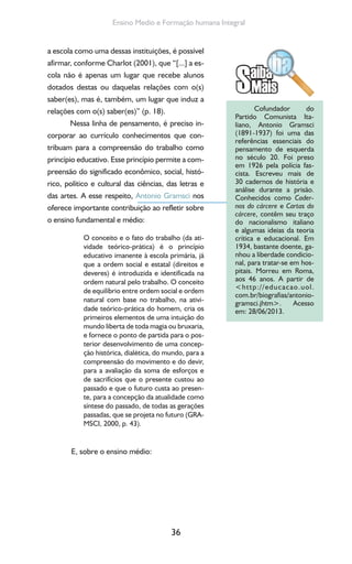 36
Ensino Medio e Formação humana Integral
a escola como uma dessas instituições, é possível
afirmar, conforme Charlot (2001), que “[...] a es-
cola não é apenas um lugar que recebe alunos
dotados destas ou daquelas relações com o(s)
saber(es), mas é, também, um lugar que induz a
relações com o(s) saber(es)” (p. 18).
Nessa linha de pensamento, é preciso in-
corporar ao currículo conhecimentos que con-
tribuam para a compreensão do trabalho como
princípio educativo. Esse princípio permite a com-
preensão do significado econômico, social, histó-
rico, político e cultural das ciências, das letras e
das artes. A esse respeito, Antonio Gramsci nos
oferece importante contribuição ao refletir sobre
o ensino fundamental e médio:
O conceito e o fato do trabalho (da ati-
vidade teórico-prática) é o princípio
educativo imanente à escola primária, já
que a ordem social e estatal (direitos e
deveres) é introduzida e identificada na
ordem natural pelo trabalho. O conceito
de equilíbrio entre ordem social e ordem
natural com base no trabalho, na ativi-
dade teórico-prática do homem, cria os
primeiros elementos de uma intuição do
mundo liberta de toda magia ou bruxaria,
e fornece o ponto de partida para o pos-
terior desenvolvimento de uma concep-
ção histórica, dialética, do mundo, para a
compreensão do movimento e do devir,
para a avaliação da soma de esforços e
de sacrifícios que o presente custou ao
passado e que o futuro custa ao presen-
te, para a concepção da atualidade como
síntese do passado, de todas as gerações
passadas, que se projeta no futuro (GRA-
MSCI, 2000, p. 43).
E, sobre o ensino médio:
Cofundador do
Partido Comunista Ita-
liano, Antonio Gramsci
(1891-1937) foi uma das
referências essenciais do
pensamento de esquerda
no século 20. Foi preso
em 1926 pela polícia fas-
cista. Escreveu mais de
30 cadernos de história e
análise durante a prisão.
Conhecidos como Cader-
nos do cárcere e Cartas do
cárcere, contêm seu traço
do nacionalismo italiano
e algumas ideias da teoria
crítica e educacional. Em
1934, bastante doente, ga-
nhou a liberdade condicio-
nal, para tratar-se em hos-
pitais. Morreu em Roma,
aos 46 anos. A partir de
<http://educacao.uol.
com.br/biografias/antonio-
gramsci.jhtm>. Acesso
em: 28/06/2013.
 