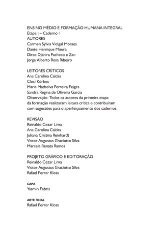 ENSINO MÉDIO E FORMAÇÃO HUMANA INTEGRAL
Etapa I – Caderno I
AUTORES
Carmen Sylvia Vidigal Moraes
Dante Henrique Moura
Dirce Djanira Pacheco e Zan
Jorge Alberto Rosa Ribeiro
LEITORES CRÍTICOS
Ana Carolina Caldas
Clecí Körbes
Maria Madselva Ferreira Feiges
Sandra Regina de Oliveira Garcia
Observação: Todos os autores da primeira etapa
da formação realizaram leitura crítica e contribuíram
com sugestões para o aperfeiçoamento dos cadernos.
REVISÃO
Reinaldo Cezar Lima
Ana Carolina Caldas
Juliana Cristina Reinhardt
Victor Augustus Graciotto Silva
Marcela Renata Ramos
PROJETO GRÁFICO E EDITORAÇÃO
Reinaldo Cezar Lima
Victor Augustus Graciotto Silva
Rafael Ferrer Kloss
CAPA
Yasmin Fabris
ARTE FINAL
Rafael Ferrer Kloss
 