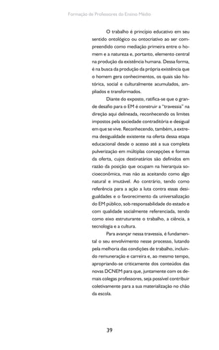 39
Formação de Professores do Ensino Médio
O trabalho é princípio educativo em seu
sentido ontológico ou ontocriativo ao ser com-
preendido como mediação primeira entre o ho-
mem e a natureza e, portanto, elemento central
na produção da existência humana. Dessa forma,
é na busca da produção da própria existência que
o homem gera conhecimentos, os quais são his-
tórica, social e culturalmente acumulados, am-
pliados e transformados.
Diante do exposto, ratifica-se que o gran-
de desafio para o EM é construir a “travessia” na
direção aqui delineada, reconhecendo os limites
impostos pela sociedade contraditória e desigual
em que se vive. Reconhecendo, também, a extre-
ma desigualdade existente na oferta dessa etapa
educacional desde o acesso até a sua completa
pulverização em múltiplas concepções e formas
da oferta, cujos destinatários são definidos em
razão da posição que ocupam na hierarquia so-
cioeconômica, mas não as aceitando como algo
natural e imutável. Ao contrário, tendo como
referência para a ação a luta contra essas desi-
gualdades e o favorecimento da universalização
do EM público, sob responsabilidade do estado e
com qualidade socialmente referenciada, tendo
como eixo estruturante o trabalho, a ciência, a
tecnologia e a cultura.
Para avançar nessa travessia, é fundamen-
tal o seu envolvimento nesse processo, lutando
pela melhoria das condições de trabalho, incluin-
do remuneração e carreira e, ao mesmo tempo,
apropriando-se criticamente dos conteúdos das
novas DCNEM para que, juntamente com os de-
mais colegas professores, seja possível contribuir
coletivamente para a sua materialização no chão
da escola.
 