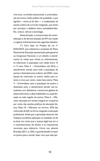 42
Ensino Medio e Formação humana Integral
mos anos, no âmbito educacional, a universaliza-
ção do ensino médio público de qualidade, o que
significa —como já foi dito — a implantação da
escola unitária de currículo integrado, que tenha
por princípio a dialética entre sociedade/traba-
lho, cultura, ciência e tecnologia.
Nessa direção, o compromisso de univer-
salização e de democratização do EM nos impõe
o urgente enfrentamento dos seguintes desafios:
1º) Com base no Projeto de Lei nº
8.035/2010, que substancia a proposta de Plano
Nacional de Educação apresentada pelo governo
ao Congresso Nacional, é um desafio o atendi-
mento às metas que, direta ou indiretamente,
se relacionam à população com idade entre 15
e 17 anos: Meta 3 – Universalizar, até 2016, o
atendimento escolar para toda a população de
quinze a dezessete anos e elevar, até 2020, a taxa
líquida de matrículas no ensino médio para oi-
tenta e cinco por cento, nesta faixa etária; Meta
4 – Universalizar, para a população de quatro a
dezessete anos, o atendimento escolar aos es-
tudantes com deficiência, transtornos globais do
desenvolvimento e altas habilidades ou superdo-
tação na rede regular de ensino; Meta 6 – Ofe-
recer educação em tempo integral em cinquenta
por cento das escolas públicas de educação bá-
sica; Meta 10 – Oferecer, no mínimo, 25% das
matrículas de EJA na forma integrada à educação
profissional. Ainda que a aprovação dessa lei não
implique sua efetiva aplicação na realidade, há de
se levar em conta que o avanço legal traz em si
o reconhecimento do direito e os mecanismos
concretos para efetivá-lo. Como nos adverte
Brandão (2011, p. 204), o grande desafio é trazer
os jovens para a escola, fazer com que nela per-
 