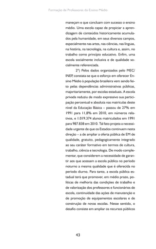 43
Formação de Professores do Ensino Médio
maneçam e que concluam com sucesso o ensino
médio. Uma escola capaz de propiciar a apren-
dizagem de conteúdos historicamente acumula-
dos pela humanidade, em seus diversos campos,
especialmente nas artes, nas ciências, nas línguas,
na história, na tecnologia, na cultura e, assim, no
trabalho como princípio educativo. Enfim, uma
escola socialmente inclusiva e de qualidade so-
cialmente referenciada.
2º) Pelos dados organizados pelo MEC/
INEP, constata-se que o esforço em oferecer En-
sino Médio à população brasileira vem sendo fei-
to pelas dependências administrativas públicas,
majoritariamente, por escolas estaduais. A escola
privada reduziu de modo expressivo sua partici-
pação percentual e absoluta nas matrículas deste
nível da Educação Básica – passou de 27% em
1991 para 11,8% em 2010, em números rela-
tivos, e 1.019.374 alunos matriculados em 1991
para 987.838 em 2010. Tal fato projeta a necessi-
dade urgente de que os Estados continuem nesta
direção – a de ampliar a oferta pública de EM de
qualidade, gratuito, pedagogicamente integrado
ao seu caráter formativo em termos de cultura,
trabalho, ciência e tecnologia. De modo comple-
mentar, que considerem a necessidade de garan-
tir aos que acessam a escola pública no período
noturno a mesma qualidade que é oferecida no
período diurno. Para tanto, a escola pública es-
tadual terá que promover, em médio prazo, po-
líticas de melhoria das condições de trabalho e
de valorização dos professores e funcionários de
escola, continuidade das ações de manutenção e
de promoção de equipamentos escolares e de
construção de novas escolas. Nesse sentido, o
desafio consiste em ampliar os recursos públicos
 