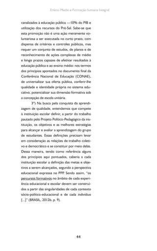44
Ensino Medio e Formação humana Integral
canalizados à educação pública —10% do PIB e
utilização dos recursos do Pré-Sal. Sabe-se que
esta promoção não é uma ação meramente vo-
luntariosa a ser executada no curto prazo, com
dispensa de critérios e controles públicos, mas
requer um conjunto de estudos, de planos e de
reconhecimento de ações complexas de médio
e longo prazos capazes de efetivar resultados à
educação pública e ao ensino médio: nos termos
dos princípios apontados no documento final da
Conferência Nacional de Educação (CONAE),
de universalizar sua oferta pública, conferir-lhe
qualidade e identidade própria no sistema edu-
cativo, potencializar sua dimensão formativa sob
a concepção de escola unitária.
3º) Na busca pela conquista da aprendi-
zagem de qualidade, entendemos que compete
à instituição escolar definir, a partir do trabalho
pautado pelo Projeto Político-Pedagógico da ins-
tituição, os objetivos e as melhores estratégias
para alcançar e avaliar a aprendizagem do grupo
de estudantes. Essas definições precisam levar
em consideração as relações de trabalho coleti-
vo e democrático e se constituir por meio delas.
Dessa maneira, tendo como referência alguns
dos princípios aqui pontuados, caberia a cada
instituição escolar a definição das metas e obje-
tivos a serem alcançados, segundo a perspectiva
educacional expressa no PPP. Sendo assim, “os
percursos formativos no âmbito de cada experi-
ência educacional e escolar devem ser construí-
dos a partir das singularidades de cada contexto
sócio-político-educacional e de cada indivíduo
[...]” (BRASIL, 2012b, p. 9).
 