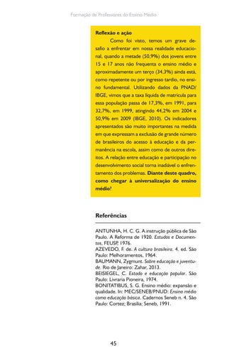 45
Formação de Professores do Ensino Médio
Reflexão e ação
Como foi visto, temos um grave de-
safio a enfrentar em nossa realidade educacio-
nal, quando a metade (50,9%) dos jovens entre
15 e 17 anos não frequenta o ensino médio e
aproximadamente um terço (34,3%) ainda está,
como repetente ou por ingresso tardio, no ensi-
no fundamental. Utilizando dados da PNAD/
IBGE, vimos que a taxa líquida de matrícula para
essa população passa de 17,3%, em 1991, para
32,7%, em 1999, atingindo 44,2% em 2004 e
50,9% em 2009 (IBGE, 2010). Os indicadores
apresentados são muito importantes na medida
em que expressam a exclusão de grande número
de brasileiros do acesso à educação e da per-
manência na escola, assim como de outros dire-
itos. A relação entre educação e participação no
desenvolvimento social torna inadiável o enfren-
tamento dos problemas. Diante deste quadro,
como chegar à universalização do ensino
médio?
Referências
ANTUNHA, H. C. G. A instrução pública de São
Paulo. A Reforma de 1920. Estudos e Documen-
tos, FEUSP, 1976.
AZEVEDO, F. de. A cultura brasileira. 4. ed. São
Paulo: Melhoramentos, 1964.
BAUMANN, Zygmunt. Sobre educação e juventu-
de. Rio de Janeiro: Zahar, 2013.
BEISIEGEL, C. Estado e educação popular. São
Paulo: Livraria Pioneira, 1974.
BONITATIBUS, S. G. Ensino médio: expansão e
qualidade. In: MEC/SENEB/PNUD: Ensino médio
como educação básica. Cadernos Seneb n. 4. São
Paulo: Cortez; Brasília: Seneb, 1991.
 