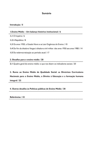 Sumário
Introdução / 5
1.Ensino Médio – Um balanço histórico institucional / 6
1.1 O Império / 6
1.2 A República / 8
1.3 Os anos 1930, o Estado Novo e as Leis Orgânicas do Ensino / 10
1.4 Do fim da ditadura Vargas à ditadura civil militar: dos anos 1950 aos anos 1980 / 14
1.5 Da redemocratização ao período atual / 17
2. Desafios para o ensino médio / 20
2.1 Quadro geral do ensino médio: o que nos dizem os indicadores sociais / 20
3. Rumo ao Ensino Médio de Qualidade Social: as Diretrizes Curriculares
Nacionais para o Ensino Médio, o Direito à Educação e a formação humana
integral / 23
4. Outros desafios às Políticas públicas de Ensino Médio / 30
Referências / 32
 